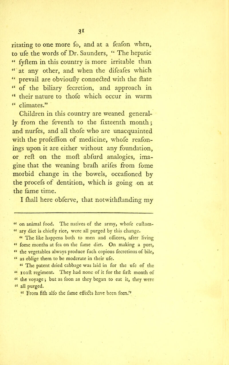 ritating to one more fo, and at a feafon when, to ufe the words of Dr. Saunders, The hepatic fyftem in this country is more irritable than at any other, and when the difeafes which prevail are obvioufly connected with the fhate f* of the biliary fecretion, and approach in 4t their nature to thofe which occur in warm climates. Children in this country are weaned general- ly from the feventh to the fifteenth month; and nurfes, and all thofe who are unacquainted with the profeflion of medicine, whofe reafon- ings upon it are either without any foundation, or reft on the moft abfurd analogies, ima- gine that the weaning brafh arifes from fome morbid change in the bowels, occafioned by the procefs of dentition, which is going on at the fame time. I mall here obferve, that notwithstanding my on animal food. The natives of the army, whofe cuftom- ary diet is chiefly rice, were all purged by this change. M The like happens both to men and officers, after living *f fome months at fea on the fame diet. On making a port, the vegetables always produce fuch copious fecretions of bile, as oblige them to be moderate in their ufe. The patent dried cabbage was laid in for the ufe of the ioift regiment. They had none of it for the firft month of the voyage; but as foon as they began to eat it, they were all purged. From fifh alfo the fame effe&s have been feen.'*