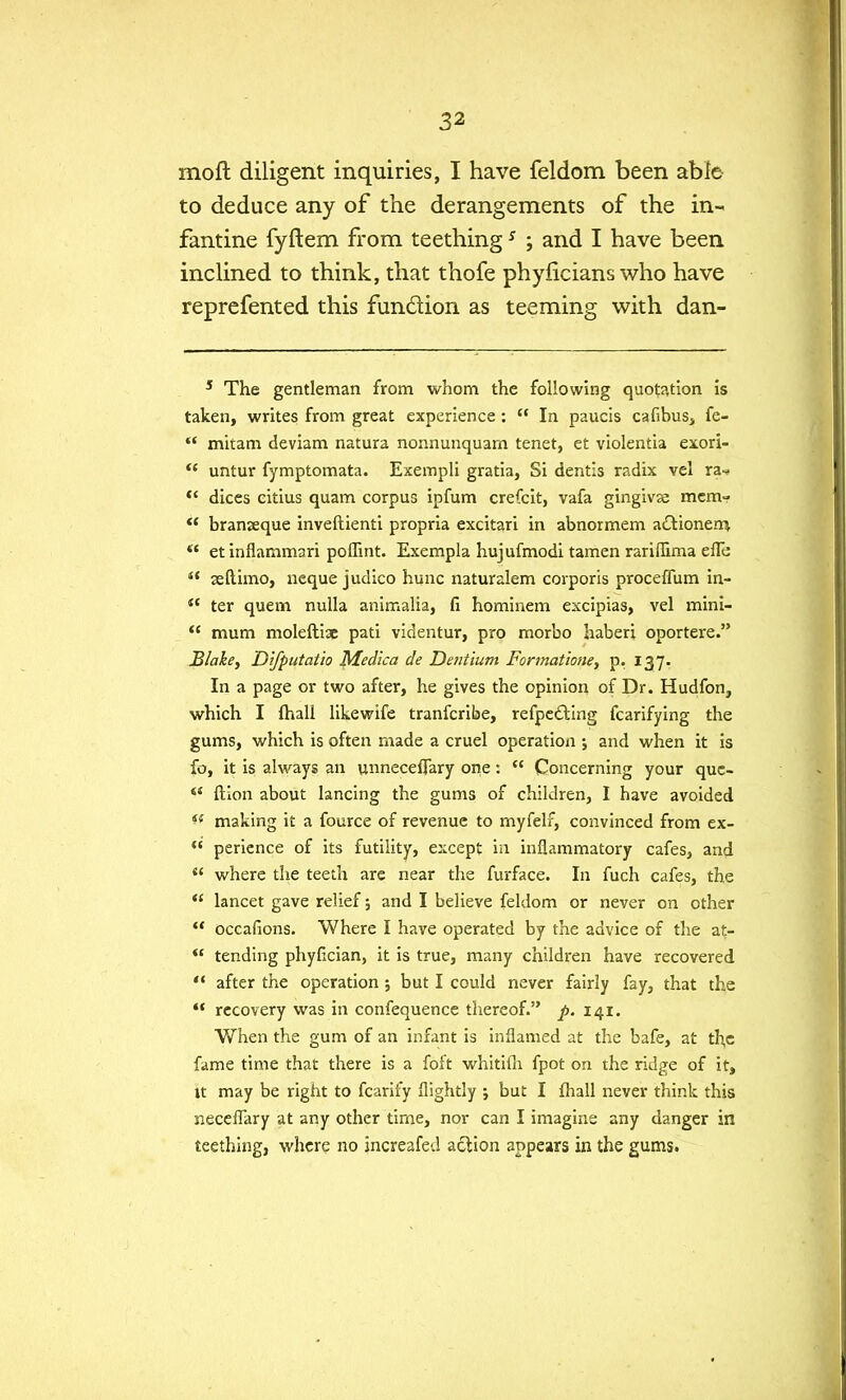 moft diligent inquiries, I have feldom been able to deduce any of the derangements of the in- fantine fyftem from teething5 ; and I have been inclined to think, that thofe phyficians who have reprefented this function as teeming with dan- 5 The gentleman from whom the following quotation is taken, writes from great experience :  In paucis cafibus, fe-  mitam deviam natura nonnunquam tenet, et violentia exori-  untur fymptomata. Exempli gratia, Si dentis radix vel ra«?  dices eitius quam corpus ipfum crefcit, vafa gingivse mem-  branseque inveftienti propria excitari in abnormem actionem  etinflammari poflint. Exempla hujufmodi tamen rariffima efle  seftimo, neque judico hunc naturalem corporis proceflum in-  ter quern nulla animalia, fi hominem excipias, vel mini-  mum moleftiae pati videntur, pro morbo haberi oportere. Blake, Difputatio Medica de Dentium Formatione, p. 137. In a page or two after, he gives the opinion of Dr. Hudfon, which I {hall likewife tranferibe, refpe£fcing fcarifying the gums, which is often made a cruel operation ; and when it is fo, it is always an unneceflary one:  Concerning your quc-  ftion about lancing the gums of children, I have avoided *f making it a fource of revenue to myfelf, convinced from ex- <( perience of its futility, except in inflammatory cafes, and  where the teeth are near the furface. In fuch cafes, the  lancet gave relief; and I believe feldom or never on other  occafions. Where I have operated by the advice of the at-  tending phyfician, it is true, many children have recovered  after the operation; but I could never fairly fay, that the  recovery was in confequence thereof. p. 141. When the gum of an infant is inflamed at the bafe, at the fame time that there is a foft whitiih fpot on the ridge of it, it may be right to fcarify flightly ; but I fhall never think this neceffary at any other time, nor can I imagine any danger in teething, where no jncreafed action appears in the gums.