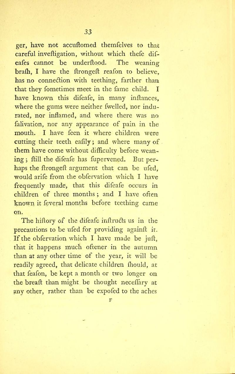 ger, have not accuftomed themfelves to that careful investigation, without which thefe dif- eafes cannot be underftood. The weaning bra{h, I have the ftrongeft reafon to believe, has no connection with teething, farther than that they fometimes meet in the fame child. I have known this difeafe, in many inftances, where the gums were neither fwelled, nor indu- rated, nor inflamed, and where there was no falivation, nor any appearance of pain in the mouth. I have feen it where children were cutting their teeth eafily; and where many of them have come without difficulty before wean- ing ; flill the difeafe has fupervened. But per- haps the ftrongeft argument that can be ufed, would arife from the obfervation which I have frequently made, that this difeafe occurs in children of three months ; and I have often known it feveral months before teething came on. The hiftory of the difeafe mftrucls us in the precautions to be ufed for providing againft it. If the obfervation which I have made be juft, that it happens much oftener in the autumn than at any other time of the year, it will be readily agreed, that delicate children mould, at that feafon, be kept a month or two longer on the breaft than might be thought necellary at any other, rather than be expofed to the aches