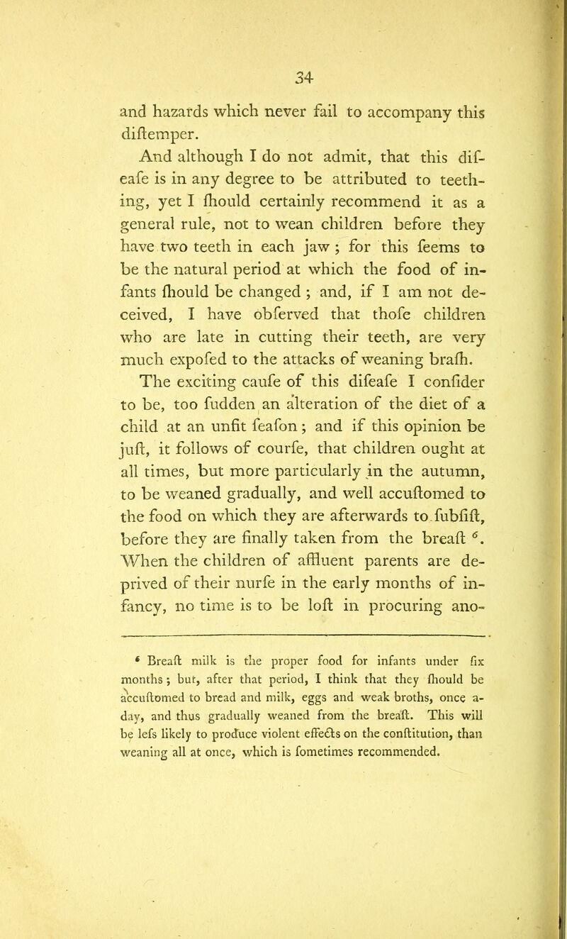 and hazards which never fail to accompany this diftemper. And although I do not admit, that this dif- eafe is in any degree to be attributed to teeth- ing, yet I mould certainly recommend it as a general rule, not to wean children before they have two teeth in each jaw; for this feems to be the natural period at which the food of in- fants mould be changed ; and, if I am not de- ceived, I have obferved that thofe children who are late in cutting their teeth, are very much expofed to the attacks of weaning brafh. The exciting caufe of this difeafe I confider to be, too fudden an alteration of the diet of a child at an unfit feafon; and if this opinion be juft, it follows of courfe, that children ought at all times, but more particularly in the autumn, to be weaned gradually, and well accuflomed to the food on which they are afterwards to fubfift, before they are finally taken from the breaft 6. When the children of affluent parents are de- prived of their nurfe in the early months of in- fancy, no time is to be loft in procuring ano- 4 Breaft milk is the proper food for infants under fix months ; but, after that period, I think that they fhould be accuflomed to bread and milk, eggs and weak broths, once a- day, and thus gradually weaned from the breaft. This will be lefs likely to produce violent efTe&s on the conftitution, than weaning all at once, which is fometimes recommended.