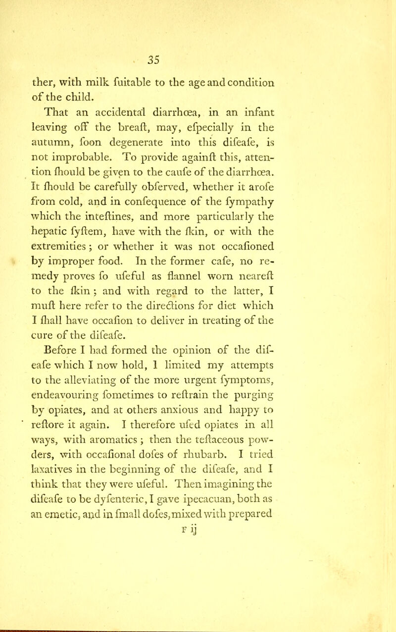 ther, with milk {\iitable to the age and condition of the child. That an accidental diarrhoea, in an infant leaving off the breaft, may, efpecially in the autumn, foon degenerate into this difeafe, is not improbable. To provide againft this, atten- tion mould be given to the caufe of the diarrhoea. It mould be carefully obferved, whether it arofe from cold, and in confequence of the fympathy which the inteftines, and more particularly the hepatic fyftem, have with the fkin, or with the extremities; or whether it was not occafioned by improper food. In the former cafe, no re- medy proves fo ufeful as flannel worn nearefl to the fkin ; and with regard to the latter, I muft here refer to the directions for diet which I mall have occahon to deliver in treating of the cure of the difeafe. Before I had formed the opinion of the dif- eafe which I now hold, 1 limited my attempts to the alleviating of the more urgent fymptoms, endeavouring fometimes to reftrain the purging by opiates, and at others anxious and happy to reftore it again. I therefore ufed opiates in all ways, with aromatics; then the teftaceous pow- ders, with occasional doles of rhubarb. I tried laxatives in the beginning of the difeafe, and I think that they were ufeful. Then imagining the difeafe to be dyfenteric, I gave ipecacuan, both as an emetic, and in fmall dofes, mixed with prepared