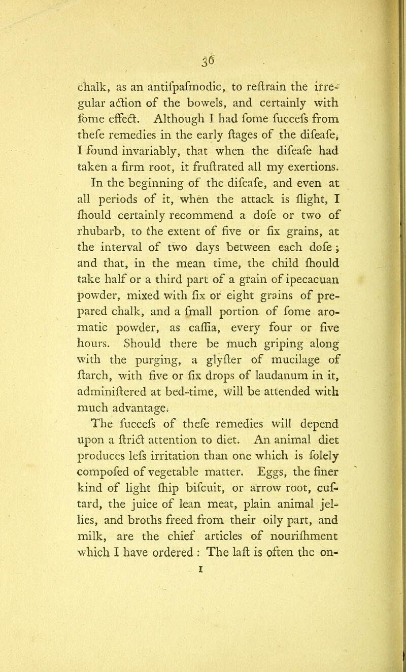 chalk, as an antifpafmodic, to reft rain the irre- gular action of the bowels, and certainly with fbme effect:. Although I had fome fuccefs from thefe remedies in the early ftages of the difeafe, I found invariably, that when the difeafe had taken a firm root, it fruftrated all my exertions. In the beginning of the difeafe, and even at all periods of it, when the attack is flight, I mould certainly recommend a dofe or two of rhubarb, to the extent of five or fix grains, at the interval of two days between each dofe; and that, in the mean time, the child fhould take half or a third part of a grain of ipecacuan powder, mixed with fix or eight grains of pre- pared chalk, and a fmall portion of fome aro- matic powder, as caflla, every four or five hours. Should there be much griping along with the purging, a glyfter of mucilage of ftarch, with five or fix drops of laudanum in it, adminiftered at bed-time, will be attended with much advantage. The fuccefs of thefe remedies will depend upon a ftricl: attention to diet. An animal diet produces lefs irritation than one which is folely compofed of vegetable matter. Eggs, the finer kind of light fhip bifcuit, or arrow root, cuf- tard, the juice of lean meat, plain animal jel- lies, and broths freed from their oily part, and milk, are the chief articles of nourilhment which I have ordered : The la ft is often the on-