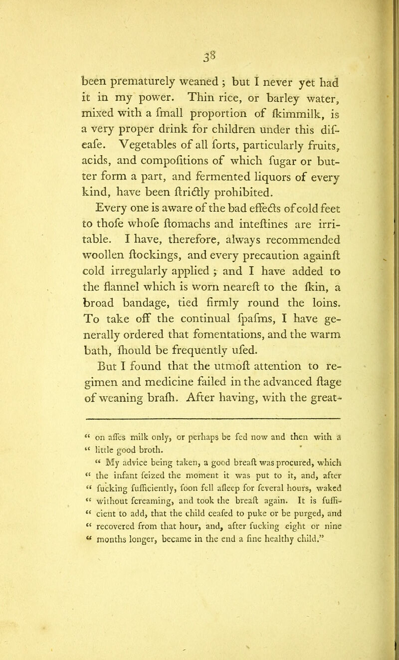 3B been prematurely weaned ; but I never yet had it in my power. Thin rice, or barley water, mixed with a fmall proportion of fkimmilk, is a very proper drink for children under this dif- eafe. Vegetables of all forts, particularly fruits, acids, and competitions of which fugar or but- ter form a part, and fermented liquors of every kind, have been ftrictly prohibited. Every one is aware of the bad effe&s of cold feet to thofe whofe ftomachs and interlines are irri- table. I have, therefore, always recommended woollen ftockings, and every precaution againft cold irregularly applied ; and I have added to the flannel which is worn neareft to the fkin, a broad bandage, tied firmly round the loins. To take off the continual fpafms, I have ge- nerally ordered that fomentations, and the warm bath, fhould be frequently ufed. But I found that the utmoft attention to re- gimen and medicine failed in the advanced ftage of weaning brafh. After having, with the great-  on afles milk only, or perhaps be fed now and then with a 4t little good broth.  My advice being taken, a good breaft was procured, which  the infant feized the moment it was put to it, and, after  fucking fufEciently, foon fell afleep for feveral hours, waked  without fcreaming, and took the breaft again. It is fuffi-  cient to add, that the child ceafed to puke or be purged, and  recovered from that hour, and, after fucking eight or nine  months longer, became in the end a fine healthy child.