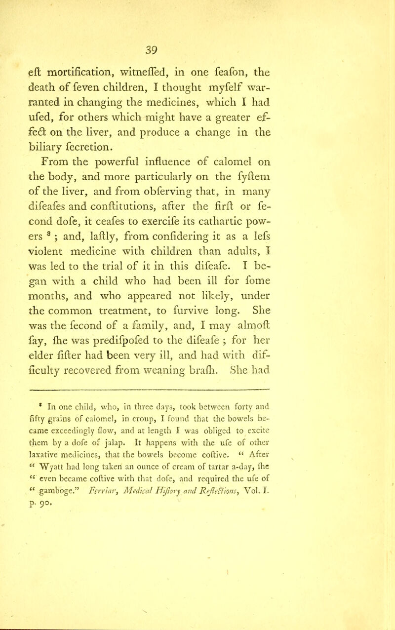 eft mortification, witnefted, in one feafon, the death of feven children, I thought myfelf war- ranted in changing the medicines, which I had. ufed, for others which might have a greater ef- fect on the liver, and produce a change in the biliary fecretion. From the powerful influence of calomel on the body, and more particularly on the fyftem of the liver, and from obferving that, in many difeafes and conftitutions, after the firft or fe- cond dofe, it ceafes to exercife its cathartic pow- ers 8 ; and, laftly, from confidering it as a lefs violent medicine with children than adults, I was led to the trial of it in this difeafe. I be- gan with a child who had been ill for fome months, and who appeared not likely, under the common treatment, to furvive long. She was the fecond of a family, and, I may almoft fay, fhe was predifpofed to the difeafe ; for her elder lifter had been very ill, and had with dif- ficulty recovered from weaning brafh. She had * In one child, who, in three days, took between forty and fifty grains of calomel, in croup, I found that the bowels be- came exceedingly flow, and at length I was obliged to excite them by a dofe of jalap. It happens with the ufe of other laxative medicines, that the bowels become coftive.  After « Wyatt had long taken an ounce of cream of tartar a-day, flic  even became coftive with that dofe, and required the ufe of  gamboge. Ferriar, Medical Hi/hry and RefietlionSy Vol. I. p. 90.