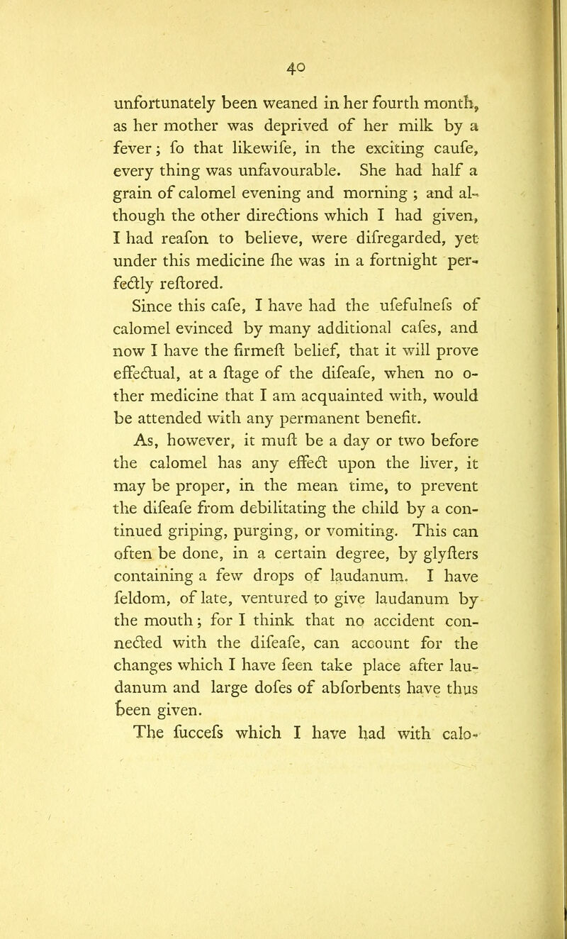 unfortunately been weaned in her fourth month, as her mother was deprived of her milk by a fever; fo that likewife, in the exciting caufe, every thing was unfavourable. She had half a grain of calomel evening and morning ; and al- though the other directions which I had given, I had reafon to believe, were difregarded, yet under this medicine fhe was in a fortnight per- fectly reftored. Since this cafe, I have had the ufefulnefs of calomel evinced by many additional cafes, and now I have the firmeft belief, that it will prove effectual, at a flage of the difeafe, when no o- ther medicine that I am acquainted with, would be attended with any permanent benefit. As, however, it mufl be a day or two before the calomel has any effect upon the liver, it may be proper, in the mean time, to prevent the difeafe from debilitating the child by a con- tinued griping, purging, or vomiting. This can often be done, in a certain degree, by glyfters containing a few drops of laudanum. I have feldom, of late, ventured to give laudanum by the mouth; for I think that no accident con- nected with the difeafe, can account for the changes which I have feen take place after lau- danum and large dofes of abforbents have thus Been given. The fuccefs which I have had with calo-