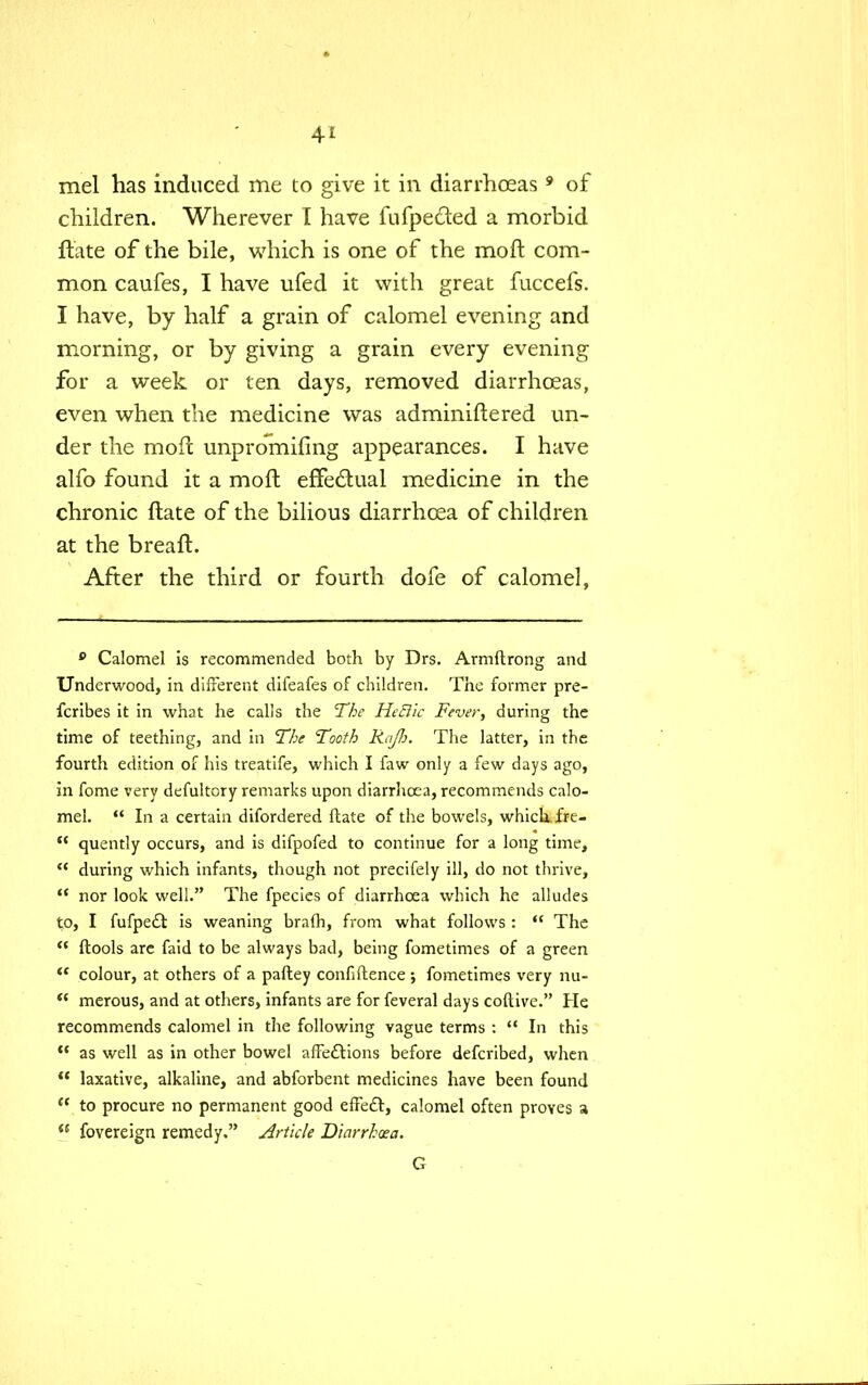 mel has induced me to give it in diarrhoeas9 of children. Wherever I have fufpe&ed a morbid ftate of the bile, which is one of the mo ft com- mon caufes, I have ufed it with great fuccefs. I have, by half a grain of calomel evening and morning, or by giving a grain every evening for a week or ten days, removed diarrhoeas, even when the medicine was adminiftered un- der the moft unpromifing appearances. I have alfo found it a moft effectual medicine in the chronic ftate of the bilious diarrhoea of children at the breaft. After the third or fourth dofe of calomel, 0 Calomel is recommended both by Drs. Armftrong and Underwood, in different difeafes of children. The former pre- fcribes it in what he calls the The HeBic Fever, during the time of teething, and in The Tooth Raj}:. The latter, in the fourth edition of his treatife, which I faw only a few days ago, in fome very defultory remarks upon diarrhoea, recommends calo- mel. In a certain difordered ftate of the bowels, which fre- quently occurs, and is difpofed to continue for a long time, during which infants, though not precifely ill, do not thrive, nor look well. The fpecies of diarrhoea which he alludes to, I fufpe£l is weaning brafh, from what follows : The ftools arc faid to be always bad, being fometimes of a green colour, at others of a paftey confidence ; fometimes very nu- merous, and at others, infants are for feveral days coftive. He recommends calomel in the following vague terms : In this as well as in other bowel affections before defcribed, when laxative, alkaline, and abforbent medicines have been found to procure no permanent good effect, calomel often proves a fovereign remedy. Article Diarrhoea. G