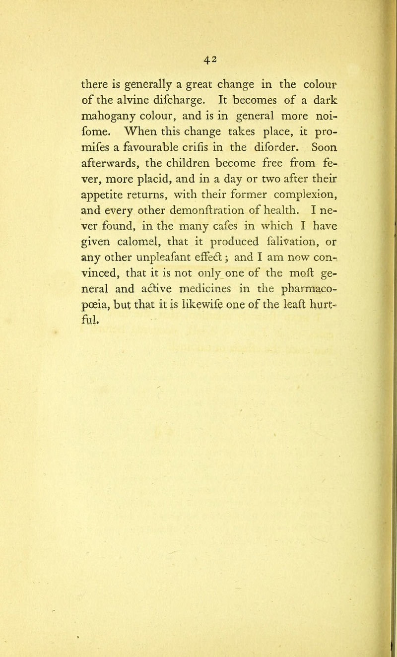 there is generally a great change in the colour of the alvine difcharge. It becomes of a dark mahogany colour, and is in general more noi- fome. When this change takes place, it pro- mifes a favourable crifis in the difbrder. Soon afterwards, the children become free from fe- ver, more placid, and in a day or two after their appetite returns, with their former complexion, and every other demonflration of health. I ne- ver found, in the many cafes in which I have given calomel, that it produced falivation, or any other unpleafant effect; and I am now con- vinced, that it is not only one of the rnoit ge- neral and active medicines in the pharmaco- poeia, but that it is like wife one of the leaft hurt- ful.