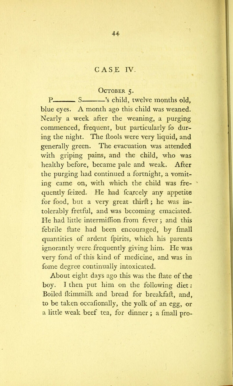CASE IV. October 5. P S 's child, twelve months old, blue eyes. A month ago this child was weaned. Nearly a week after the weaning, a purging commenced, frequent, but particularly fo dur- ing the night. The ftools were very liquid, and generally green. The evacuation was attended with griping pains, and the child, who was healthy before, became pale and weak. After the purging had continued a fortnight, a vomit- ing came on, with which the child was fre- v quently feized. He had fcarcely any appetite for food, but a very great thirffc; he was in- tolerably fretful, and was becoming emaciated. He had little intermiflion from fever ; and this febrile flate had been encouraged, by fmall quantities of ardent fpirits, which his parents ignorantly were frequently giving him. He was very fond of this kind of medicine, and was in fome degree continually intoxicated. About eight days ago this was the ftate of the boy. I then put him on the following diet: Boiled fkimmilk and bread for breakfaffc, and, to be taken occafionally, the yolk of an egg, or a little weak beef tea, for dinner ; a fmall pro-
