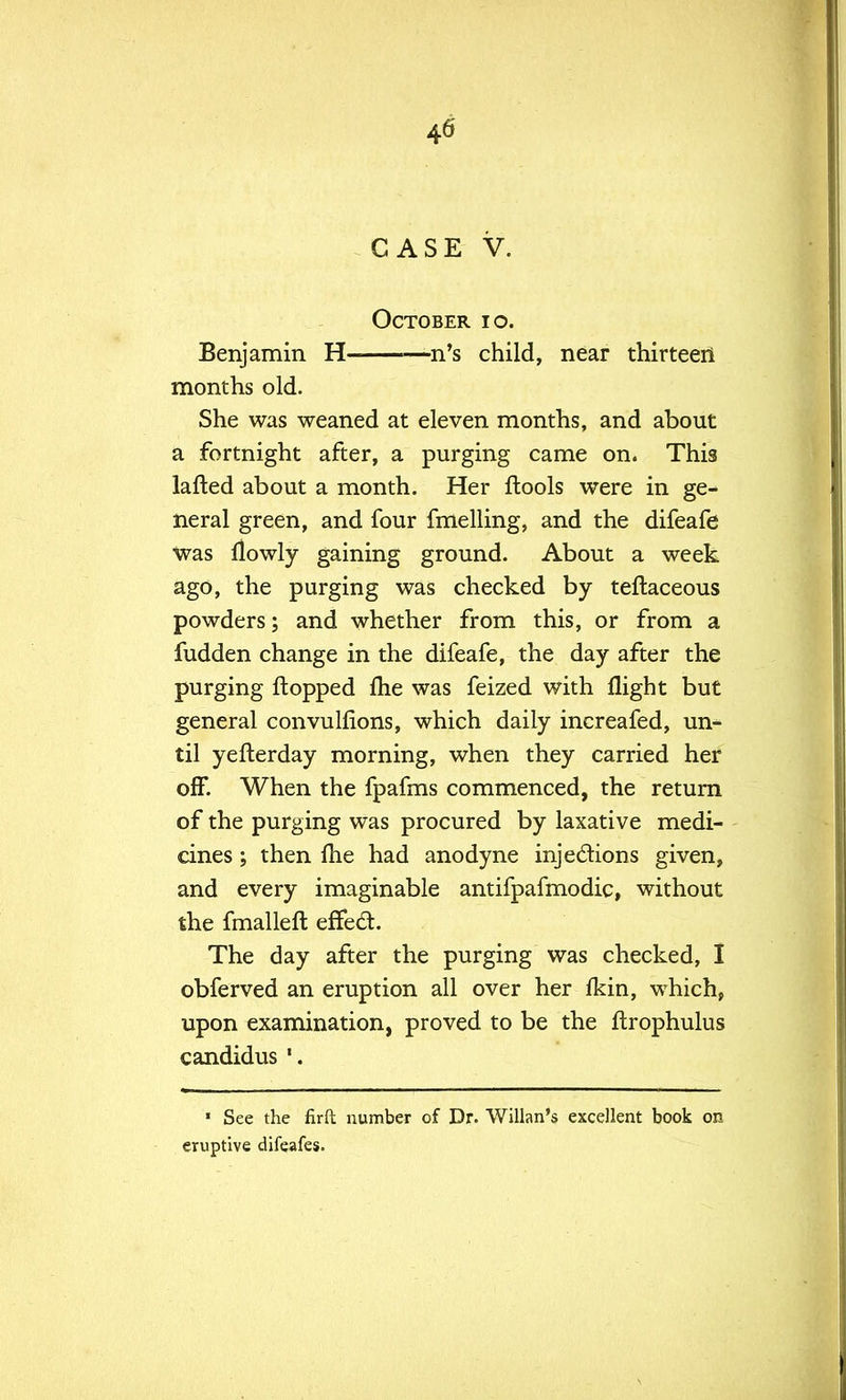 CASE V. October io. Benjamin H —n's child, near thirteen months old. She was weaned at eleven months, and about a fortnight after, a purging came on. This lafted about a month. Her ftools were in ge- neral green, and four fmelling, and the difeafe was flowly gaining ground. About a week ago, the purging was checked by teftaceous powders; and whether from this, or from a fudden change in the difeafe, the day after the purging flopped me was feized with flight but general convulfions, which daily increafed, un- til yefterday morning, when they carried her off. When the fpafms commenced, the return of the purging was procured by laxative medi- cines ; then fhe had anodyne injections given, and every imaginable antifpafmodic, without the fmalleft effect. The day after the purging was checked, I obferved an eruption all over her fkin, which, upon examination, proved to be the ftrophulus candidus » See the firft number of Dr. Willan's excellent book on eruptive difeafes.