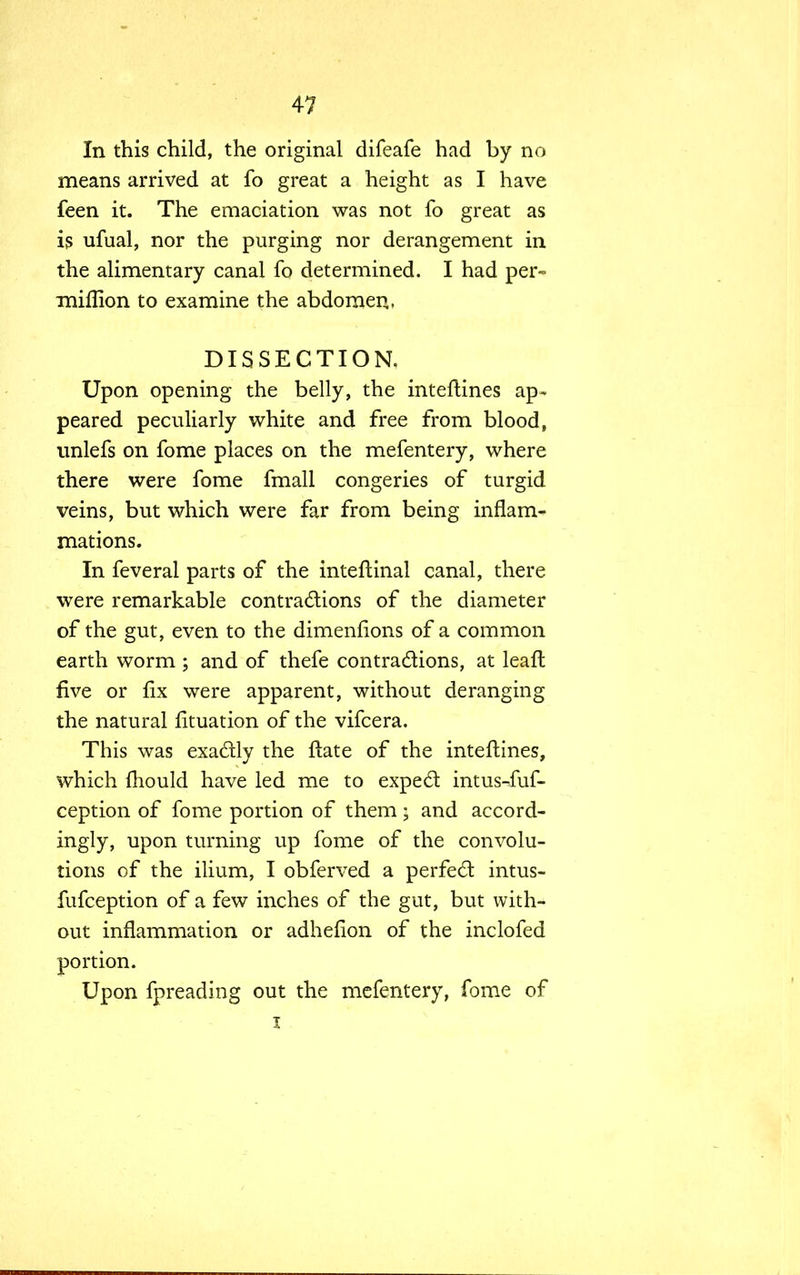 In this child, the original difeafe had by no means arrived at fo great a height as I have feen it. The emaciation was not fo great as is ufual, nor the purging nor derangement in the alimentary canal fo determined. I had per- miflion to examine the abdomen, DISSECTION. Upon opening the belly, the inteftines ap- peared peculiarly white and free from blood, unlefs on fome places on the mefentery, where there were fome fmall congeries of turgid veins, but which were far from being inflam- mations. In feveral parts of the inteftinal canal, there were remarkable contractions of the diameter of the gut, even to the dimenfions of a common earth worm ; and of thefe contractions, at leaft five or fix were apparent, without deranging the natural fituation of the vifcera. This was exactly the ftate of the inteftines, which fhould have led me to expect: intus-fuf- ception of fome portion of them; and accord- ingly, upon turning up fome of the convolu- tions of the ilium, I obferved a perfect intus- fufception of a few inches of the gut, but with- out inflammation or adheflon of the inclofed portion. Upon fpreading out the mefentery, fome of i