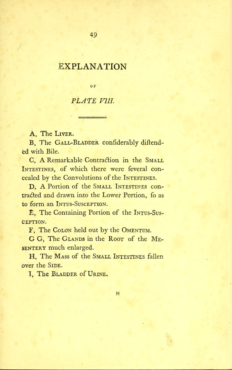 / EXPLANATION OF PLATE Fill. A, The Liver. B, The Gall-Bladder confiderably din-end- ed with Bile. C, A Remarkable Contra&ion in the Small Intestines, of which there were feveral con- cealed by the Convolutions of the Intestines. D, A Portion of the Small Intestines con- traded and drawn into the Lower Portion, fo as to form an Intus-Susception. E, The Containing Portion of the Intus-Sus- ception. F, The Colon held out by the Omentum. G G, The Glands in the Root of the Me- sentery much enlarged. H, The Mass of the Small Intestines fallen over the Side. I, The Bladder of Urine. h