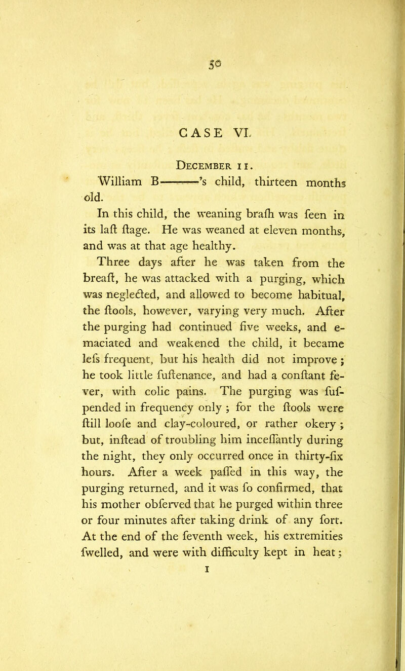 53 CASE VL December ii. William B 's child, thirteen months old. In this child, the weaning brafh was feen in its laft ftage. He was weaned at eleven months, and was at that age healthy. Three days after he was taken from the breaft, he was attacked with a purging, which was neglected, and allowed to become habitual, the ftools, however, varying very much. After the purging had continued five weeks, and e- maciated and weakened the child, it became lefs frequent, but his health did not improve ; he took little fuftenance, and had a conftant fe- ver, with colic pains. The purging was fuf- pended in frequency only ; for the ftools were ftill loofe and clay-coloured, or rather okery ; but, inftead of troubling him incefTantry during the night, they only occurred once in thirty-fix hours. After a week paffed in this way, the purging returned, and it was fo confirmed, that his mother obferved that he purged within three or four minutes after taking drink of any fort. At the end of the feventh week, his extremities fwelled, and were with difficulty kept in heat;