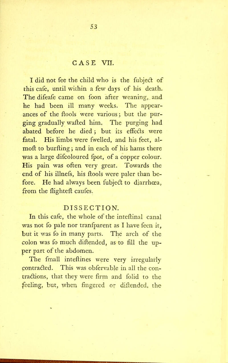 CASE VII. I did not fee the child who is the fubjedt of this cafe, until within a few days of his death. The difeafe came on foon after weaning, and he had been ill many weeks. The appear- ances of the ftools were various; but the pur- ging gradually wafted him. The purging had abated before he died; but its effe&s were fatal. His limbs were fwelled, and his feet, al- moft to burfting; and in each of his hams there was a large difcoloured fpot, of a copper colour. His pain was often very great. Towards the end of his illnefs, his ftools were paler than be- fore. He had always been fubject to diarrhoea, from the flighteft caufes. DISSECTION. In this cafe, the whole of the inteftinal canal was not fo pale nor tranfparent as I have feen it, but it was fo in many parts. The arch of the colon was fo much diftended, as to fill the up- per part of the abdomen. The fmall inteftines were very irregularly contracted. This was obfervable in all the con- tractions, that they were firm and folid to the feeling, but, when fingered or diftended, the