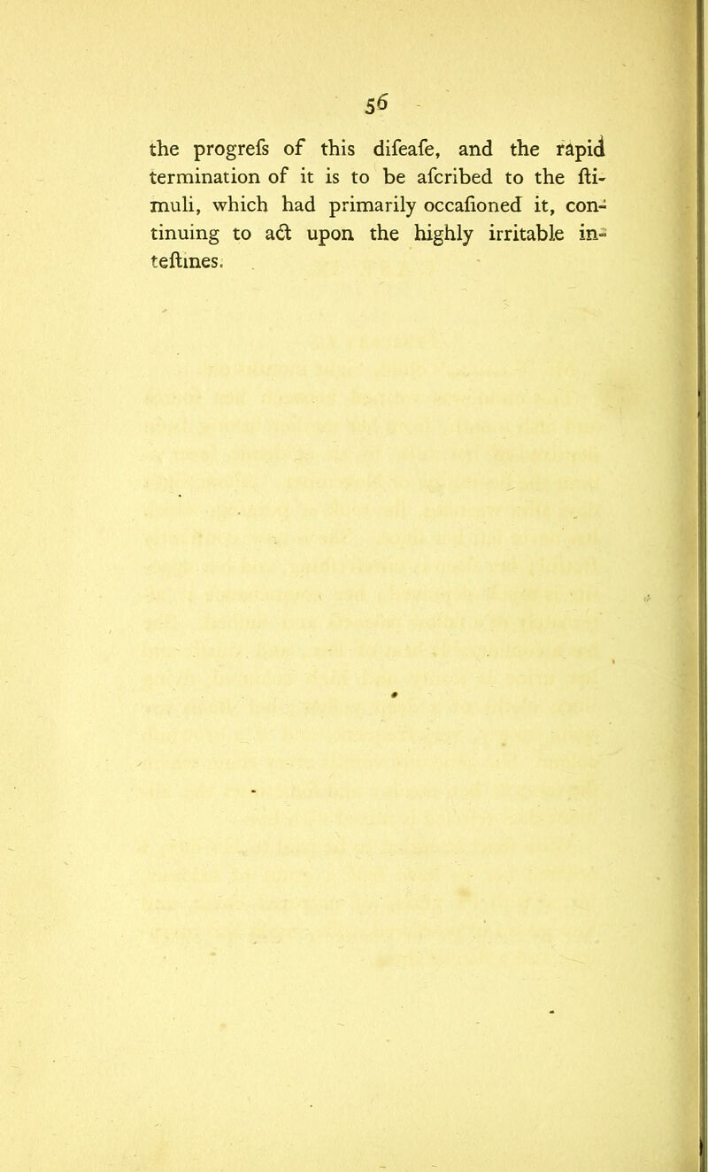 the progrefs of this difeafe, and the rapid termination of it is to be afcribed to the fti- muli, which had primarily occafioned it, con- tinuing to adt upon the highly irritable in° teftines.