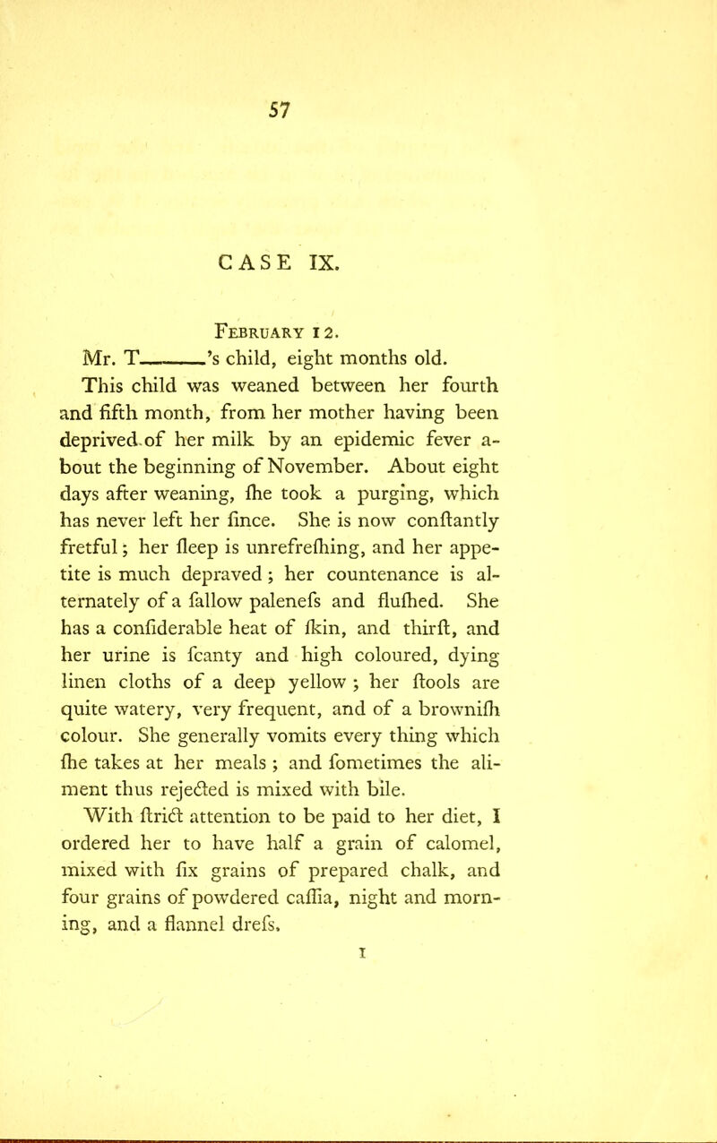CASE IX. ■ February 12. Mr. T 's child, eight months old. This child was weaned between her fourth and fifth month, from her mother having been deprived, of her milk by an epidemic fever a- bout the beginning of November. About eight days after weaning, me took a purging, which has never left her lince. She is now constantly fretful; her fleep is unrefreming, and her appe- tite is much depraved; her countenance is al- ternately of a fallow palenefs and flufhed. She has a confiderable heat of fkin, and thirft, and her urine is fcanty and high coloured, dying linen cloths of a deep yellow ; her ftools are quite watery, very frequent, and of a brownifh colour. She generally vomits every thing which Ibe takes at her meals ; and fometimes the ali- ment thus rejected is mixed with bile. With ftrict attention to be paid to her diet, I ordered her to have half a grain of calomel, mixed with fix grains of prepared chalk, and four grains of powdered caflia, night and morn- ing, and a flannel drefs, 1