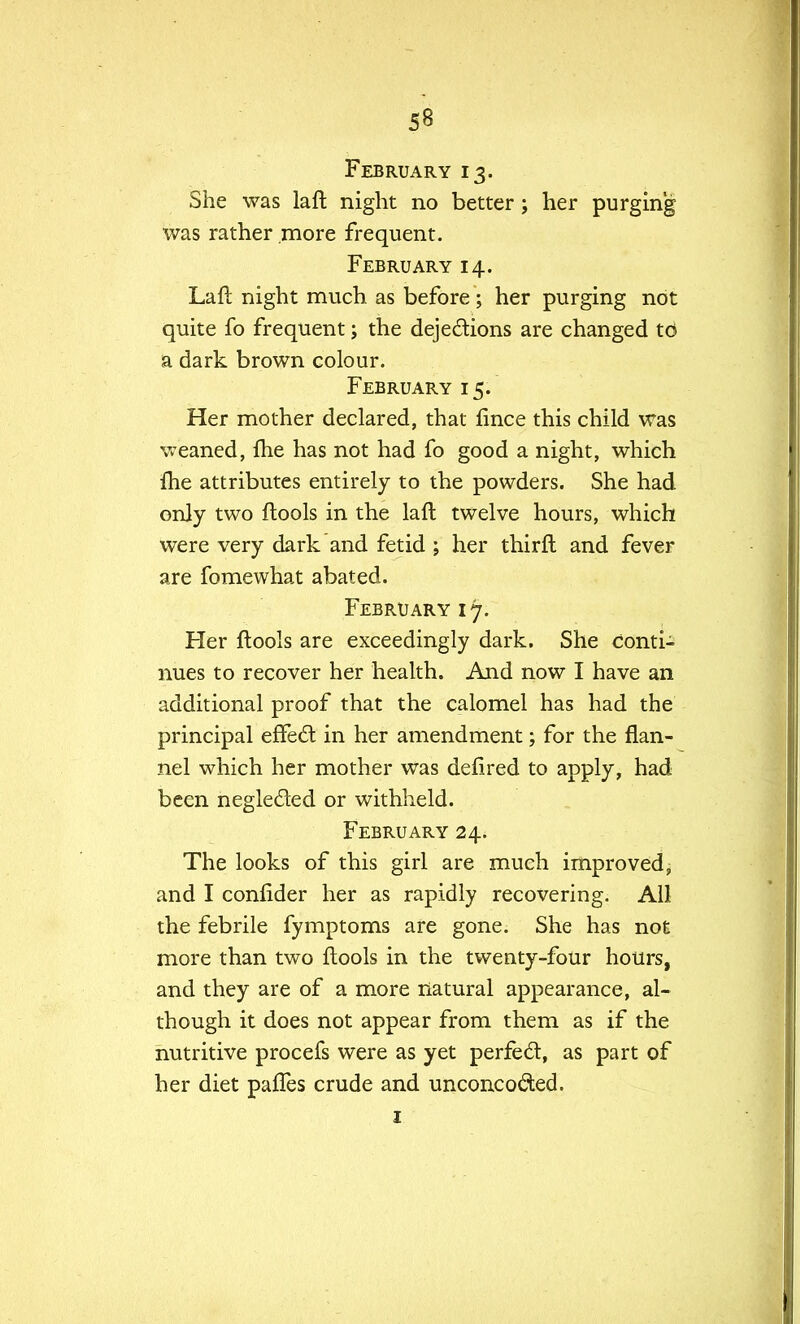 February 13. She was laft night no better; her purging was rather more frequent. February 14. Laft night much as before ; her purging not quite fo frequent; the dejections are changed to a dark brown colour. February 15. Her mother declared, that fince this child was weaned, (he has not had fo good a night, which fhe attributes entirely to the powders. She had only two (tools in the laft twelve hours, which were very dark and fetid ; her thirft and fever are fomewhat abated. February 17. Her ftools are exceedingly dark. She conti- nues to recover her health. And now I have an additional proof that the calomel has had the principal effect in her amendment; for the flan- nel which her mother was defired to apply, had been neglected or withheld. February 24. The looks of this girl are much improved, and I confider her as rapidly recovering. All the febrile fymptoms are gone. She has not more than two ftools in the twenty-four hours, and they are of a more natural appearance, al- though it does not appear from them as if the nutritive procefs were as yet perfect, as part of her diet pafles crude and unconcocted. 1