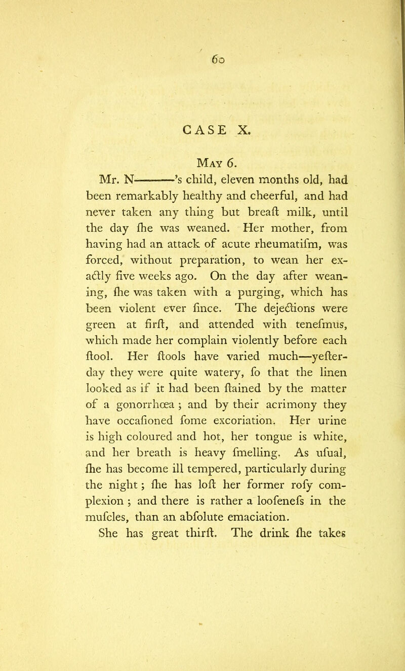 CASE X. May 6. Mr. N 's child, eleven months old, had been remarkably healthy and cheerful, and had never taken any thing but breaft milk, until the day fhe was weaned. Her mother, from having had an attack of acute rheumatifm, was forced, without preparation, to wean her ex- actly five weeks ago. On the day after wean- ing, Ihe was taken with a purging, which has been violent ever fince. The dejedhons were green at firft, and attended with tenefmus, which made her complain violently before each ftool. Her ftools have varied much—yefter- day they were quite watery, fo that the linen looked as if it had been flamed by the matter of a gonorrhoea ; and by their acrimony they have occafioned fome excoriation. Her urine is high coloured and hot, her tongue is white, and her breath is heavy fmelling. As ufual, fhe has become ill tempered, particularly during the night; fhe has loft her former rofy com- plexion ; and there is rather a loofenefs in the mufcles, than an abfolute emaciation. She has great thirft. The drink me takes