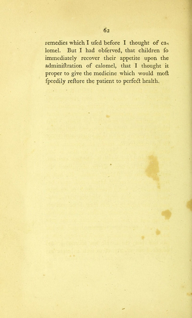 remedies which I ufed before I thought of ca^ lomel. But I had obferved, that children fo immediately recover their appetite upon the adminiftration of calomel, that I thought it proper to give the medicine which would molt fpeedily reftore the patient to perfect health.