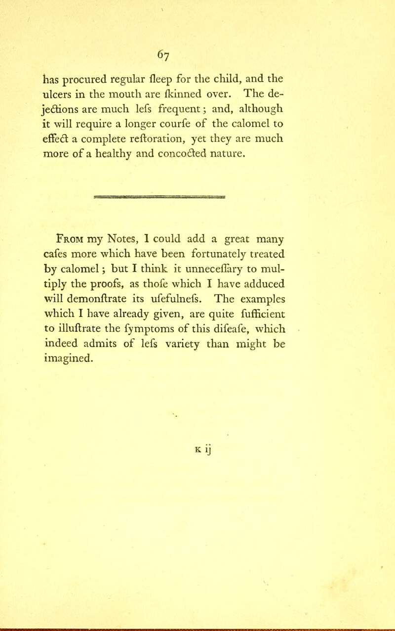 has procured regular fleep for the child, and the ulcers in the mouth are fkinned over. The de- jections are much lefs frequent; and, although it will require a longer courfe of the calomel to erTedt a complete reftoration, yet they are much more of a healthy and concocted nature. From my Notes, 1 could add a great many cafes more which have been fortunately treated by calomel; but I think it unnecefTary to mul- tiply the proofs, as thofe which I have adduced will demonftrate its ufefulnefs. The examples which I have already given, are quite fufficient to illuftrate the fymptoms of this difeafe, which indeed admits of lefs variety than might be imagined. KiJ