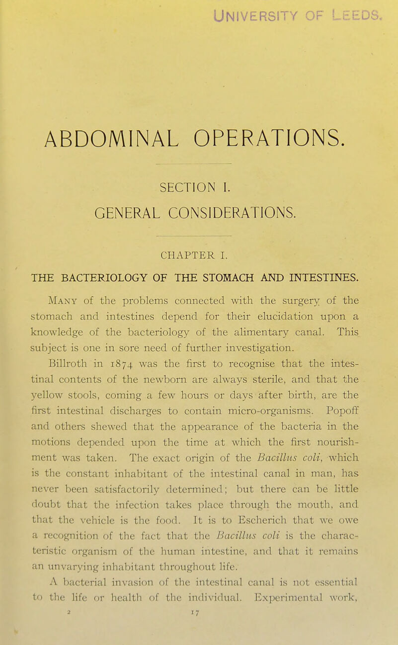 ABDOMINAL OPERATIONS. SECTION I. GENERAL CONSIDERATIONS. CHAPTER I. THE BACTERIOLOGY OF THE STOMACH AND INTESTINES. Many of the problems connected with the surgery of the stomach and intestines depend for their elucidation upon a knowledge of the bacteriology of the alimentary canal. This subject is one in sore need of further investigation. Billroth in 1874 was the first to recognise that the intes- tinal contents of the newborn are always sterile, and that the yellow stools, coming a few hours or days after birth, are the first intestinal discharges to contain micro-organisms. Popoff and others shewed that the appearance of the bacteria in the motions depended upon the time at which the first nourish- ment was taken. The exact origin of the Bacillus coli, which is the constant inhabitant of the intestinal canal in man, has never been satisfactorily determined; but there can be little doubt that the infection takes place through the moutli, and that the vehicle is the food. It is to Escherich that we owe a recognition of the fact that the Bacillus coli is the charac- teristic organism of the human intestine, and that it remains an unvarying inhabitant throughout life. A bacterial invasion of the intestinal canal is not essential to the life or health of tlie individual. Experimental work,