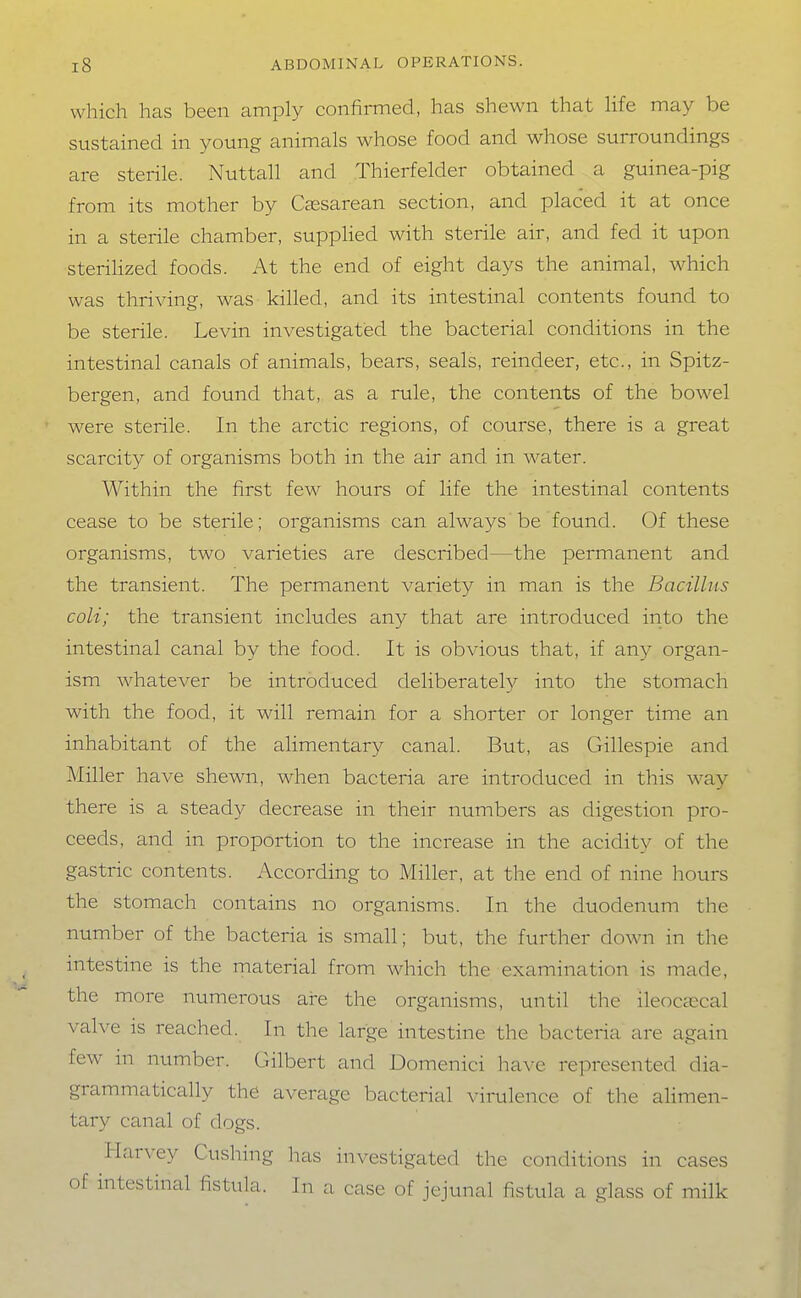 which has been amply confirmed, has shewn that hfe may be sustained in young animals whose food and whose surroundings are sterile. Nuttall and Thierfelder obtained a guinea-pig from its mother by Caesarean section, and placed it at once in a sterile chamber, suppHed with sterile air, and fed it upon steriHzed foods. At the end of eight days the animal, which was thriving, was killed, and its intestinal contents found to be sterile. Levin investigated the bacterial conditions in the intestinal canals of animals, bears, seals, reindeer, etc., in Spitz- bergen, and found that, as a rule, the contents of the bowel were sterile. In the arctic regions, of course, there is a great scarcity of organisms both in the air and in water. Within the first few hours of life the intestinal contents cease to be sterile; organisms can always be found. Of these organisms, two varieties are described—the permanent and the transient. The permanent variety in man is the Bacillus coU; the transient includes any that are introduced into the intestinal canal by the food. It is obvious that, if any organ- ism whatever be introduced deliberately into the stomach with the food, it will remain for a shorter or longer time an inhabitant of the alimentary canal. But, as Gillespie and Miller have shewn, when bacteria are introduced in this wa}^ there is a steady decrease in their numbers as digestion pro- ceeds, and in proportion to the increase in the acidity of the gastric contents. According to Miller, at the end of nine hours the stomach contains no organisms. In the duodenum tlie number of the bacteria is small; but, the further down in the intestine is the material from which the examination is made, the more numerous are the organisms, until the ileoccecal valve is reached. In the large intestine the bacteria are again few m number. Gilbert and Domenici have represented dia- grammatically the average bacterial \-irulence of the alimen- tary canal of dogs. Harvey Gushing has investigated the conditions in cases of intestinal fistula. In a case of jejunal fistula a glass of milk