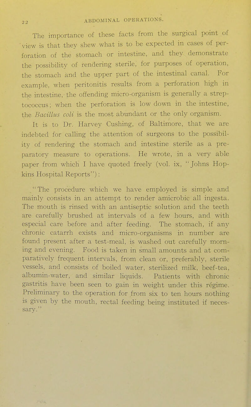 The importance of these facts from the surgical point of view is that they shew what is to be expected in cases of per- foration of the stomach or intestine, and they demonstrate the possibiHty of rendering sterile, for purposes of operation, the stomach and the upper part of the intestinal canal. For example, when peritonitis results from a perforation high in the intestine, the offending micro-organism is generally a strep- tococcus; when the perforation is low down in the intestine, the Bacillus coli is the most abundant or the only organism. It is to Dr. Harvey Gushing, of Baltimore, that we are indebted for calling the attention of surgeons to the possibil- ity of rendering the stomach and intestine sterile as a pre- paratory measure to operations. He wrote, in a very able paper from which I have quoted freely (vol. ix, Johns Hop- kins Hospital Reports): The procedure which we have employed is simple and mainly consists in an attempt to render amicrobic all ingesta. The mouth is rinsed with an antiseptic solution and the teeth are carefully brushed at intervals of a few hours, and with especial care before and after feeding. The stomach, if any chronic catarrh exists and micro-organisms in number are found present after a test-meal, is washed out carefully morn- ing and evening. Food is taken in small amounts and at com- paratively frequent intervals, from clean or, preferably, sterile vessels, and consists of boiled water, steriHzed milk, beef-tea, albumin-water, and similar liquids. Patients with chronic gastritis have been seen to gain in weight under this regime. Preliminary to the operation for from six to ten hours nothing is given by the mouth, rectal feeding being instituted if neces- sary.