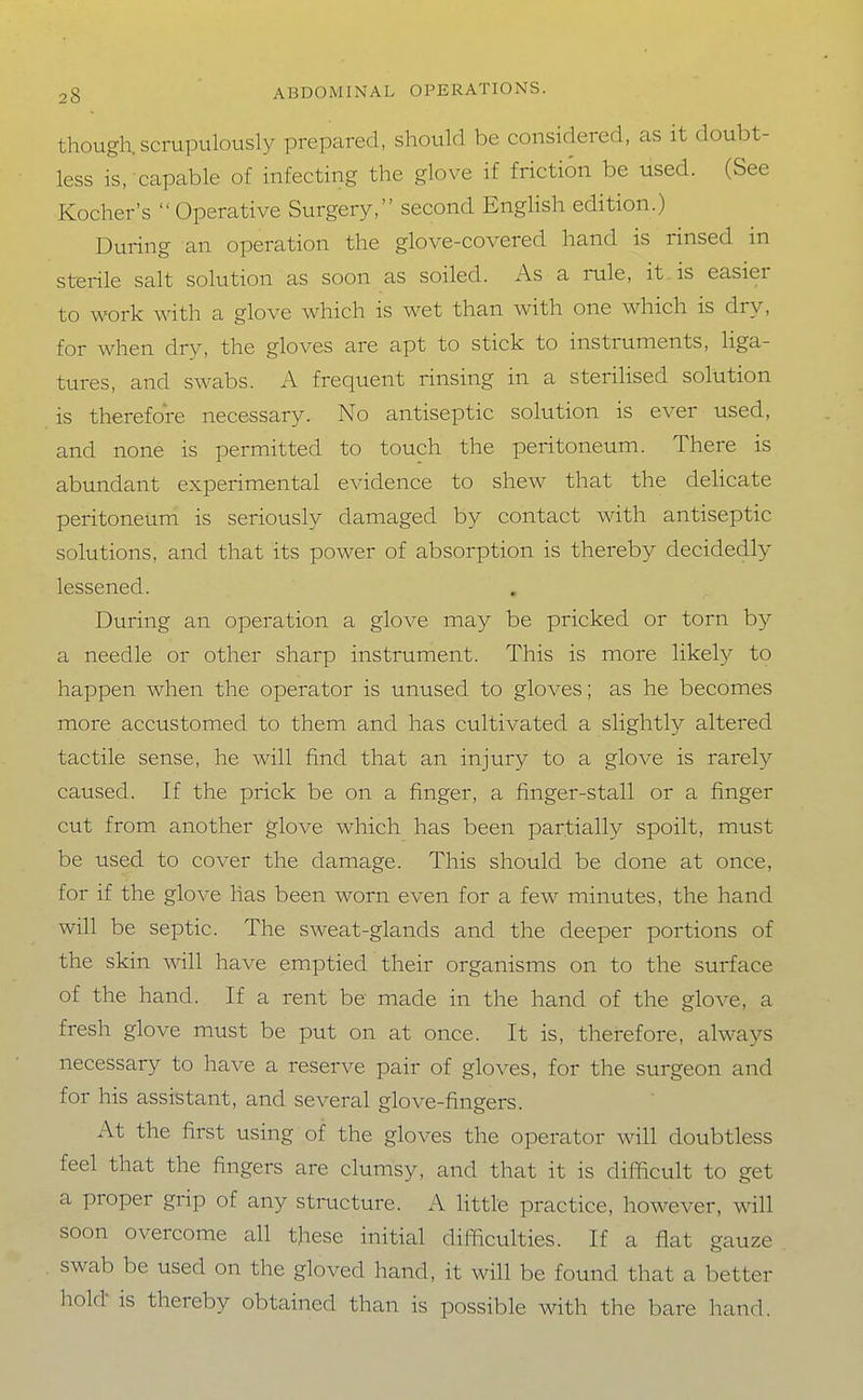 though, scrupulously prepared, should be considered, as it doubt- less is, capable of infecting the glove if friction be used. (See Kocher's  Operative Surgery, second English edition.) During an operation the glove-covered hand is rinsed in sterile salt solution as soon as soiled. As a rule, it is easier to work with a glove which is wet than with one which is dry, for when dry, the gloves are apt to stick to instruments, liga- tures, and swabs. A frequent rinsing in a sterilised solution is therefore necessary. No antiseptic solution is ever used, and none is permitted to touch the peritoneum. There is abundant experimental evidence to shew that the delicate peritoneum is seriously damaged by contact with antiseptic solutions, and that its power of absorption is thereby decidedly lessened. During an operation a glove may be pricked or torn by a needle or other sharp instrument. This is more likely to happen when the operator is unused to gloves; as he becomes more accustomed to them and has cultivated a slightly altered tactile sense, he will find that an injury to a glove is rarely caused. If the prick be on a finger, a finger-stall or a finger cut from another glove which has been partially spoilt, must be used to cover the damage. This should be done at once, for if the glove has been worn even for a few minutes, the hand will be septic. The sweat-glands and the deeper portions of the skin will have emptied their organisms on to the surface of the hand. If a rent be made in the hand of the glove, a fresh glove must be put on at once. It is, therefore, always necessary to have a reserve pair of gloves, for the surgeon and for his assistant, and several glove-fingers. At the first using of the gloves the operator will doubtless feel that the fingers are clumsy, and that it is difficult to get a proper grip of any structure. A little practice, however, will soon overcome all these initial difficulties. If a flat gauze swab be used on the gloved hand, it will be found that a better hold is thereby obtained than is possible with the bare hand.