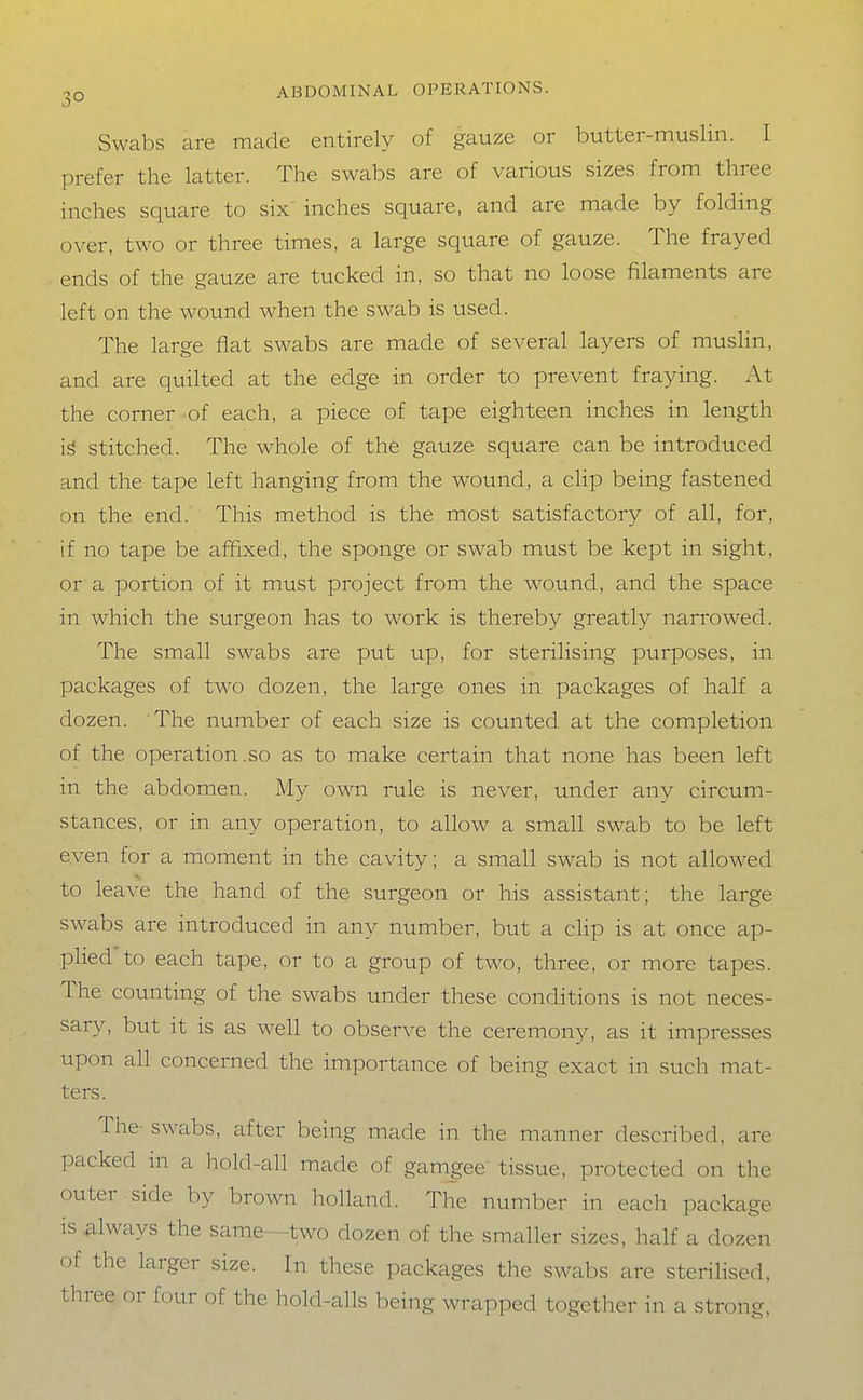 Swabs are made entirely of gauze or butter-muslin. 1 prefer the latter. The swabs are of various sizes from three inches square to six inches square, and are made by folding over, two or three times, a large square of gauze. The frayed ends of the gauze are tucked in, so that no loose filaments are left on the wound when the swab is used. The large flat swabs are made of several layers of muslin, and are quilted at the edge in order to prevent fraying. At the corner of each, a piece of tape eighteen inches in length stitched. The whole of the gauze square can be introduced and the tape left hanging from the wound, a clip being fastened on the end. This method is the most satisfactory of all, for, if no tape be affixed, the sponge or swab must be kept in sight, or a portion of it must project from the wound, and the space in which the surgeon has to work is thereby greatly narrowed. The small swabs are put up, for sterilising purposes, in packages of two dozen, the large ones in packages of half a dozen. The number of each size is counted at the completion of the operation .so as to make certain that none has been left in the abdomen. My own rule is never, under any circum- stances, or in any operation, to allow a small swab to be left even for a moment in the cavity; a small swab is not allowed to leave the hand of the surgeon or his assistant; the large swabs are introduced in any number, but a cHp is at once ap- plied to each tape, or to a group of two, three, or more tapes. The counting of the swabs under these conditions is not neces- sary, but it is as well to observe the ceremony, as it impresses upon all concerned the importance of being exact in such mat- ters. The swabs, after being made in the manner described, are packed in a hold-all made of gam_gee tissue, protected on the outer side by brown holland. The number in each package IS always the same—two dozen of the smaller sizes, half a dozen of the larger size. In these packages the swabs are sterilised, three or four of the hold-alls being wrapped together in a strong,