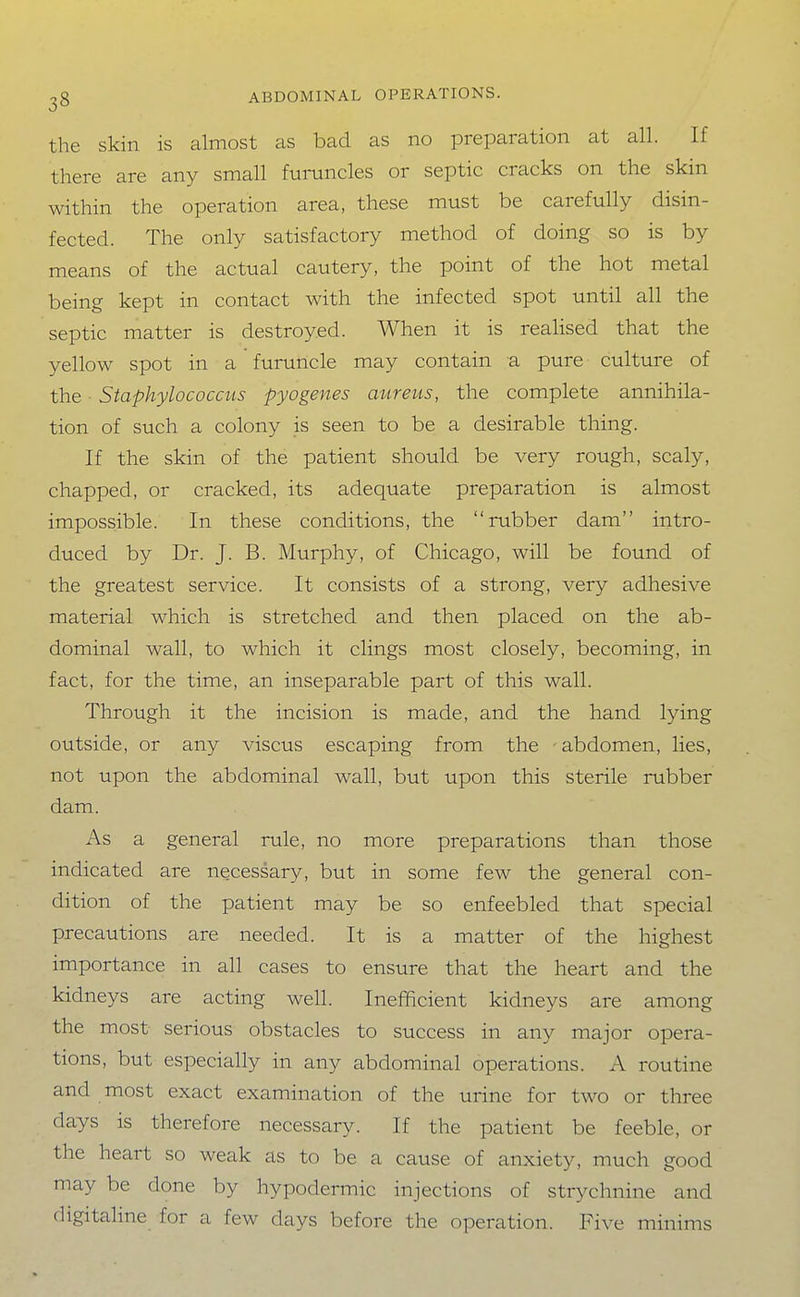 the skin is almost as bad as no preparation at all. If there are any small fuinincles or septic cracks on the skin within the operation area, these must be carefully disin- fected. The only satisfactory method of doing so is by means of the actual cautery, the point of the hot metal being kept in contact with the infected spot until all the septic matter is destroyed. When it is realised that the yellow spot in a furuncle may contain a pure culture of the Staphylococcus pyogenes aureus, the complete annihila- tion of such a colony is seen to be a desirable thing. If the skin of the patient should be very rough, scaly, chapped, or cracked, its adequate preparation is almost impossible. In these conditions, the rubber dam intro- duced by Dr. J. B. Murphy, of Chicago, will be found of the greatest service. It consists of a strong, very adhesive material which is stretched and then placed on the ab- dominal wall, to which it clings most closely, becoming, in fact, for the time, an inseparable part of this wall. Through it the incision is made, and the hand lying outside, or any viscus escaping from the - abdomen, lies, not upon the abdominal wall, but upon this sterile rubber dam. As a general rule, no more preparations than those indicated are necessary, but in some few the general con- dition of the patient may be so enfeebled that special precautions are needed. It is a matter of the highest importance in all cases to ensure that the heart and the kidneys are acting well. Inefficient kidneys are among the most serious obstacles to success in any major opera- tions, but especially in any abdominal operations. A routine and most exact examination of the urine for two or three days is therefore necessary. If the patient be feeble, or the heart so weak as to be a cause of anxiety, much good may be done by hypodermic injections of strychnine and digitaline for a few days before the operation. Five minims