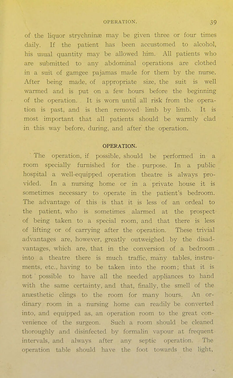 of the liquor strychninse may be given three or four times daily. If the patient has been accustomed to alcohol, his usual quantity may be allowed him. All patients who are submitted to any abdominal operations are clothed in a suit of gamgee pajamas made for them by the nurse. After being made, of appropriate size, the suit is well warmed and is put on a few hours before the beginning of the operation. It is worn until all risk from the opera- tion is past, and is then removed limb by limb. It is most important that all patients should be warmly clad in this way before, during, and after the operation, OPERATION. The operation, if possible, should be performed in a room specially furnished for the purpose. In a public hospital a well-equipped operation theatre is always pro- vided. In a nursing home or in a private house it is sometimes necessary to operate in the patient's bedroom. The advantage of this is that it is less of an ordeal to the patient, who is sometimes alarmed at the prospect of being taken to a special room, and that there is less of lifting or of carrying after the operation. These trivial advantages are, however, greatly outweighed by the disad- vantages, which are, that in the conversion of a bedroom into a theatre there is much traffic, many tables, instru- ments, etc., having to be taken into the room; that it is not possible to have all the needed appliances to hand with the same certainty, and that, finally, the smell of the anaesthetic clings to the room for many hours. An or- dinary room in a nursing home can readily be converted into, and equipped as, an operation room to the great con- venience of the surgeon. Such a room should be cleaned thoroughly and disinfected by formalin vapour at frequent intervals, and always after any septic operation. The operation table should have tlie foot towards the light,