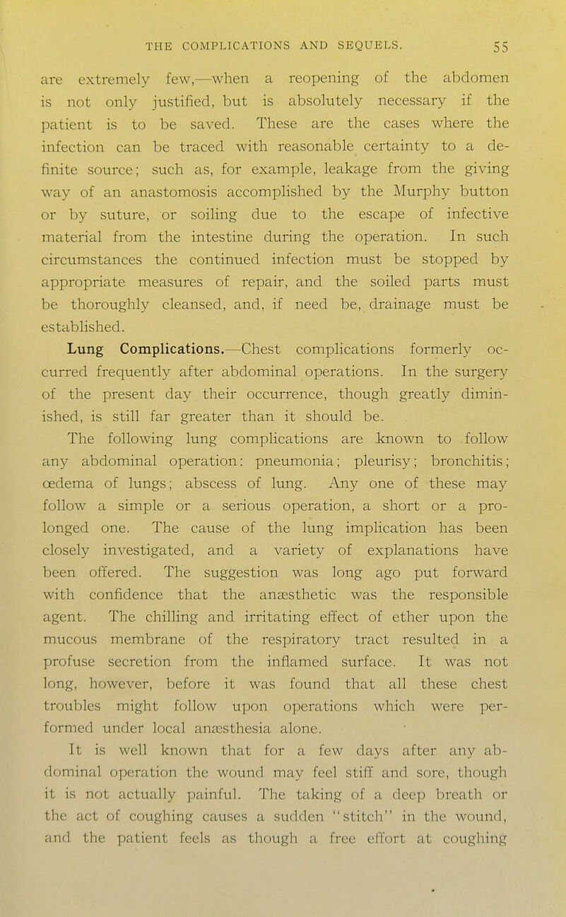 are extremely few,—when a reopening of the abdomen is not only justified, but is absolutely necessary if the patient is to be saved. These are the cases where the infection can be traced with reasonable certainty to a de- finite source; such as, for example, leakage from the giving way of an anastomosis accomplished by the Murphy button or by suture, or soiling due to the escape of infective material from the intestine during the operation. In such circumstances the continued infection must be stopped by appropriate measures of repair, and the soiled parts must be thoroughly cleansed, and, if need be, drainage must be established. Lung Complications.—Chest complications formerly oc- curred frequently after abdominal operations. In the surgery of the present day their occurrence, though greatly dimin- ished, is still far greater than it should be. The following lung complications are known to follow any abdominal operation: pneumonia; pleurisy; bronchitis; oedema of lungs; abscess of lung. Any one of these may follow a simple or a serious operation, a short or a pro- longed one. The cavise of the lung implication has been closely investigated, and a variety of explanations have been offered. The suggestion was long ago put forward with confidence that the anaesthetic was the responsible agent. The chilling and irritating effect of ether upon the mucous membrane of the respiratory tract resulted in a profuse secretion from the inflamed surface. It was not long, however, before it was found that all these chest troubles might follow upon operations which were per- formed under local anaesthesia alone. It is well known that for a few days after any ab- dominal operation the wound may feel stiff and sore, though it is not actually painful. The taking of a deep breath or the act of coughing causes a sudden stitch in the wound, and the patient feels as though a free effort at coughing