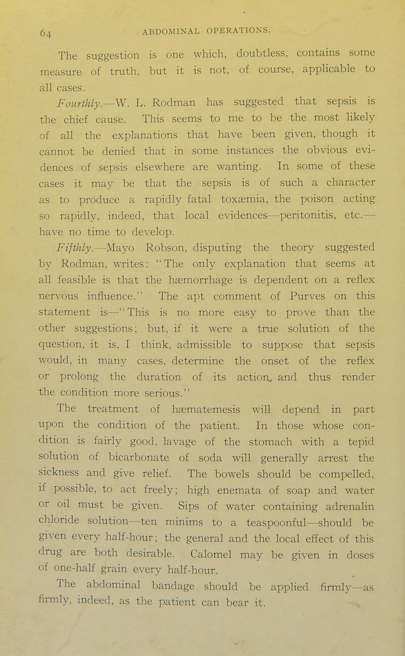 The suggestion is one which, doubtless, contains some measure of truth, but it is not, of course, applicable to all cases. Fourthly.—W. L. Rodman has suggested that sepsis is the chief cause. This seems to me to be the most likely of all the explanations that have been given, though it cannot be denied that in some instances the obvious evi- dences of sepsis elsewhere are wanting. In some of these cases it may be that the sepsis is of such a character as to produce a rapidly fatal toxaemia, the poison acting so rapidly, indeed, that local evidences—peritonitis, etc.—• have no time to develop. Fifthly.—Mayo Robson, disputing the theory suggested by Rodman, writes: The only explanation that seems at all feasible is that the hasmorrhage is dependent on a reflex nervous influence. The apt comment of Purves on this statement is—This is no more easy to prove than the other suggestions; but, if it were a time solution of the question, it is, I think, admissible to suppose that sepsis would, in many cases, determine the onset of the reflex or prolong the duration of its action., and thus render the condition more serious. The treatment of haematemesis will depend in part upon the condition of the patient. In those whose con- dition is fairly good, lavage of the stomach with a tepid solution of bicarbonate of soda will generally arrest the sickness and give relief. The bowels should be compelled, if possible, to act freely; high enemata of soap and water or oil must be given. Sips of water containing adrenalin chloride solution—ten minims to a teaspoonful—should be given every half-hour; the general and the local effect of this drug are both desirable. Calomel may be given in doses of one-half grain every half-hour. The abdominal bandage should be applied firmly—as firmly, indeed, as the patient can bear it.