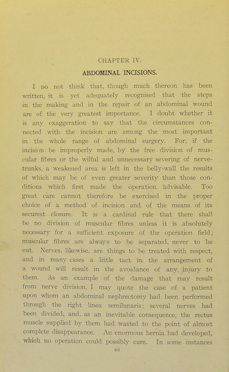 CHAPTER IV. ABDOMINAL INCISIONS. I DO not think that, though much thereon has been written, it is yet adequately recognised that the steps in the making and in the repair of an abdominal wound are of the very greatest importance. I doubt whether it is any exaggeration to say that the circumstances con- nected with the incision are among the most important in the whole range of abdominal surgery. For, if the incision be improperly made, by the free division of mus- cular fibres or the wilful and unnecessary severing of nerve- trunks, a weakened area is left in the belly-wall the results of which may be of even greater severity than those con- ditions which first made the operation advisable. Too great care cannot therefore be exercised in the proper choice of a method of incision and of the means of its securest closure. It is a cardinal rule that there shall be no division of muscular fibres unless it is absolutely necessary for a sufficient exposure of the operation field; muscular fibres are always to be separated, never to be cut. Nerves, likewise, are things to be treated with respect, and in many cases a little tact in the arrangement of a wound will result in the avoidance of any injury to them. As an example of the damage that may result from nerve division, I may quote the case of a patient upon whom an abdominal nephrectomy had been performed through the right linea semilunaris; several nerves had been divided, and, as an inevitable consequence, the rectus muscle supplied by them had wasted to the point of almost complete disappearance. An enormous hernia had developed, which no operation could possibly cure. In some instances