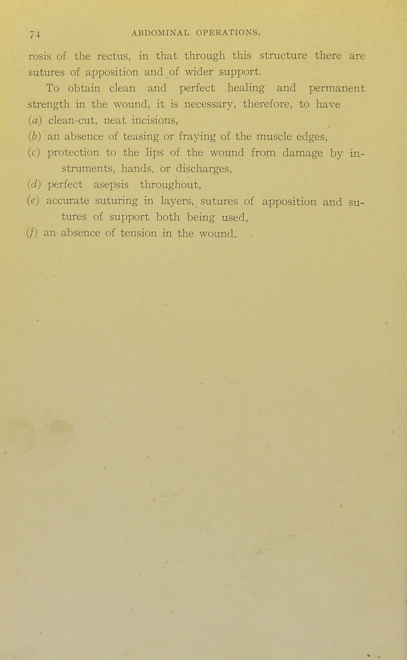 rosis of the rectus, in that through this structure there are sutures of apposition and of wider support. To obtain clean and perfect healing and permanent strength in the wound, it is necessary, therefore, to have (a) clean-cut, neat incisions, (b) an absence of teasing or fraying of the muscle edges, (c) protection to the lips of the wound from damage by in- struments, hands, or discharges, (d) perfect asepsis throughout, (e) accurate suturing in layers, sutures of apposition and su- tures of support both being used, (/) an absence of tension in the wound.