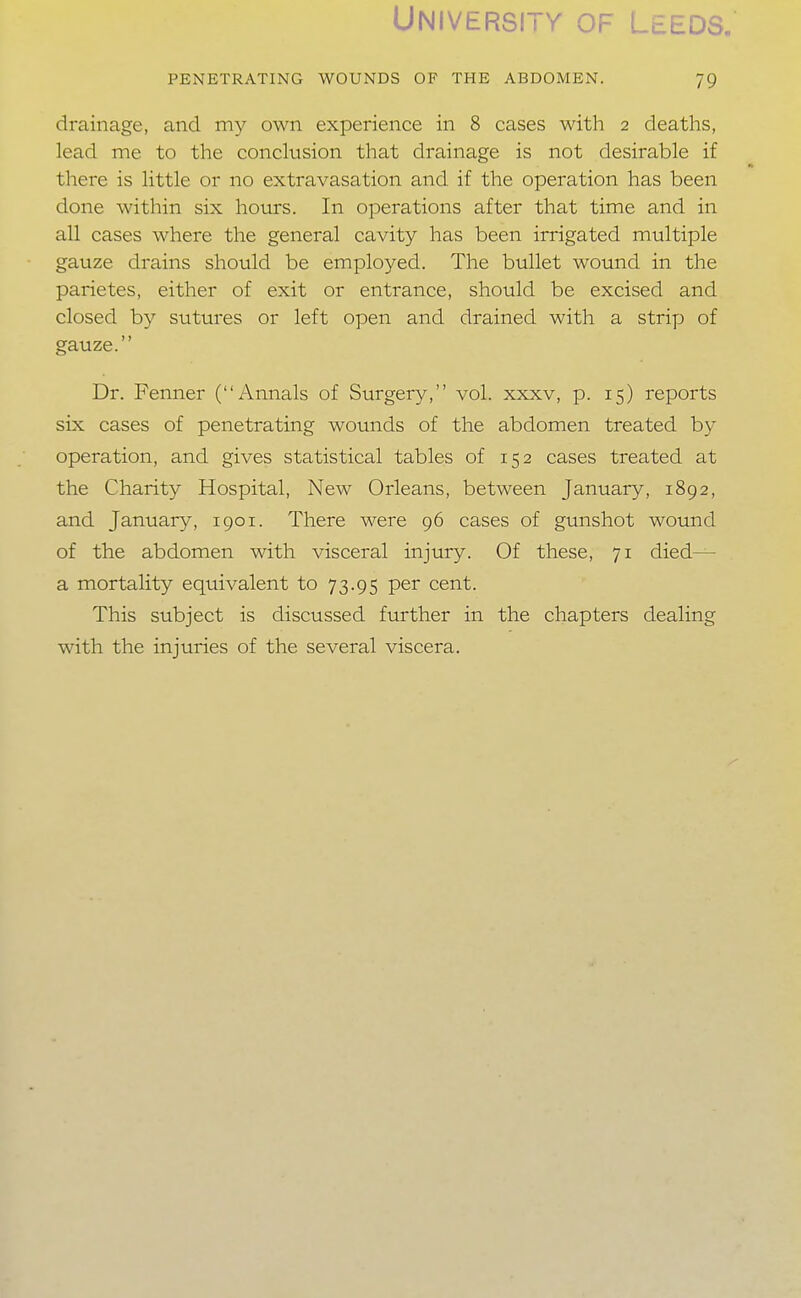 University beds, PENETRATING WOUNDS OF THE ABDOMEN. 79 drainage, and my own experience in 8 cases with 2 deaths, lead me to the conclusion that drainage is not desirable if there is little or no extravasation and if the operation has been done within six hours. In operations after that time and in all cases where the general cavity has been irrigated multiple gauze drains should be employed. The bullet wound in the parietes, either of exit or entrance, should be excised and closed by sutures or left open and drained with a strip of gauze. Dr. Fenner (Annals of Surgery, vol. xxxv, p. 15) reports six cases of penetrating wounds of the abdomen treated by operation, and gives statistical tables of 152 cases treated at the Charity Hospital, New Orleans, between January, 1892, and January, 1901. There were 96 cases of gunshot wound of the abdomen with visceral injury. Of these, 71 died— a mortality equivalent to 73.95 per cent. This subject is discussed further in the chapters dealing with the injuries of the several viscera.