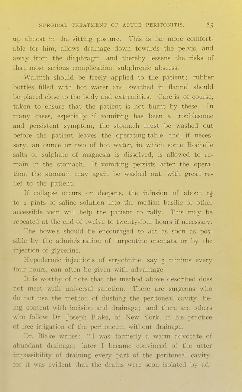 Up almost in the sitting posture. This is far more comfort- able for him, allows drainage down towards the pelvis, and away from the diaphragm, and thereby lessens the risks of that most serious complication, subphrenic abscess. Warmth should be freely applied to the patient; rubber bottles filled with hot water and swathed in flannel should be placed close to the body and extremities. Care is, of course, taken to ensure that the patient is not burnt by these. In many cases, especially if vomiting has been a troublesome and persistent symptom, the stomach must be washed out before the patient leaves the opera ting-table, and, if neces- sary, an ounce or two of hot water, in which some Rochelle salts or sulphate of magnesia is dissolved, is allowed to re- main in the stomach. If vomiting persists after the opera- tion, the stomach may again be washed out, with great re- lief to the patient. If collapse occurs or deepens, the infusion of about to 2 pints of saline solution into the median basilic or other accessible vein will help the patient to rally. This may be repeated at the end of twelve to twenty-four hours if necessary. The bowels should be encouraged to act as soon as pos- sible by the administration of turpentine enemata or by the injection of glycerine. Hypodermic injections of strychnine, say 5 minims every four hours, can often be given with advantage. It is worthy of note that the method above described does not meet with universal sanction. There are surgeons who do not use the method of flushing the peritoneal cavity, be- ing content with incision and drainage; and there are others who follow Dr. Joseph Blake, of New York, in his practice of free irrigation of the peritoneum without drainage. Dr. Blake writes: I was formerly a warm advocate of abundant drainage; later I became convinced of the utter impossibility of draining every part of the peritoneal cavity, for it was evident that the drains weie soon isolated by ad-