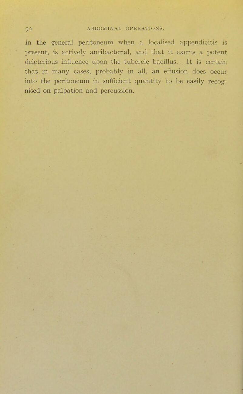 in the general peritoneum when a locahsed appendicitis is present, is actively antibacterial, and that it exerts a potent deleterious influence upon the tubercle bacillus. It is certain that in many cases, probably in all, an effusion does occur into the peritoneum in sufficient quantity to be easily recog- nised on palpation and percussion.