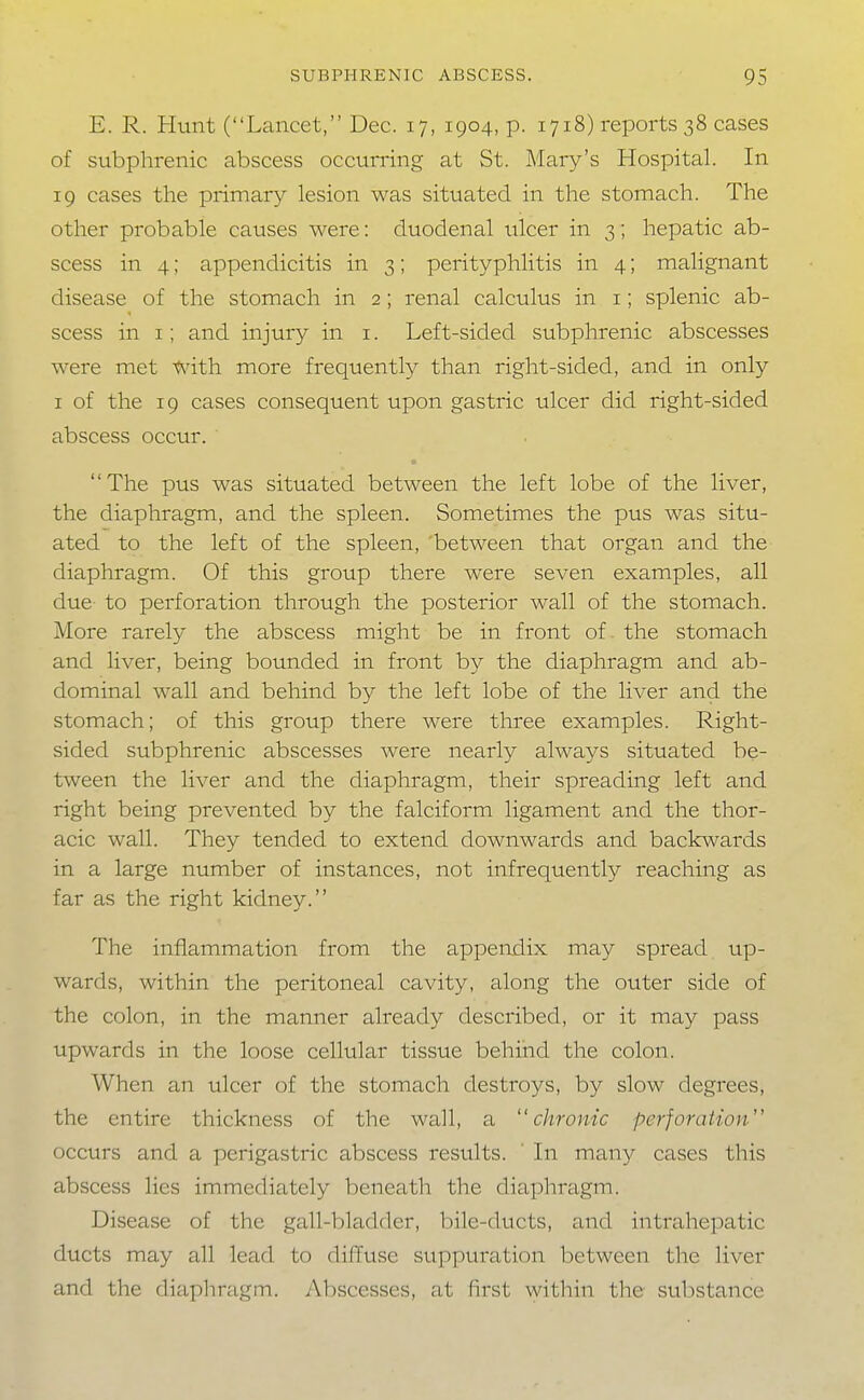 E. R. Hunt (Lancet, Dec. 17, 1904, p. 1718) reports 38 cases of subphrenic abscess occurring at St. Mary's Hospital. In 19 cases the primary lesion was situated in the stomach. The other probable causes were: duodenal ulcer in 3; hepatic ab- scess in 4; appendicitis in 3; perityphlitis in 4; malignant disease of the stomach in 2; renal calculus in i; splenic ab- scess in I; and injury in i. Left-sided subphrenic abscesses were met with more frequently than right-sided, and in only I of the 19 cases consequent upon gastric ulcer did right-sided abscess occur. The pus was situated between the left lobe of the liver, the diaphragm, and the spleen. Sometimes the pus was situ- ated to the left of the spleen, between that organ and the diaphragm. Of this group there were seven examples, all due to perforation through the posterior wall of the stomach. More rarely the abscess might be in front of. the stomach and liver, being bounded in front by the diaphragm and ab- dominal wall and behind by the left lobe of the liver and the stomach; of this group there were three examples. Right- sided subphrenic abscesses were nearly always situated be- tween the liver and the diaphragm, their spreading left and right being prevented by the falciform ligament and the thor- acic wall. They tended to extend downwards and backwards in a large number of instances, not infrequently reaching as far as the right kidney. The inflammation from the appendix may spread up- wards, within the peritoneal cavity, along the outer side of the colon, in the manner already described, or it may pass upwards in the loose cellular tissue behind the colon. When an ulcer of the stomach destroys, by slow degrees, the entire thickness of the wall, a chrome perforation occurs and a perigastric abscess results. ' In many cases this abscess lies immediately beneath the diaphragm. Disease of the gall-bladder, bile-ducts, and intrahepatic ducts may all lead to diffuse suppuration between the liver and the diaphragm. Abscesses, at first within the substance