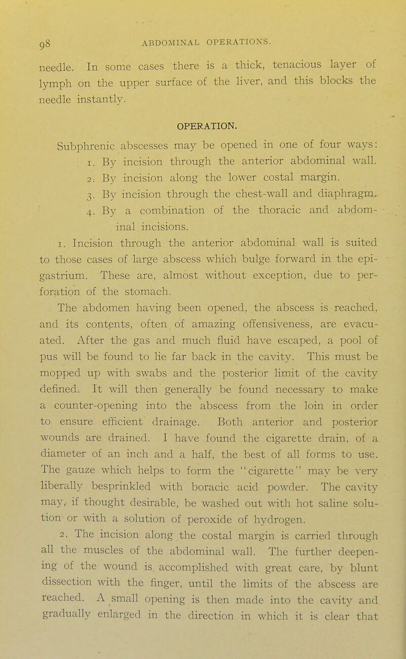 needle. In some cases there is a thick, tenacious layer of lymph on the upper surface of the liver, and this blocks the needle instantly. OPERATION. Subphrenic abscesses may be opened in one of four ways: 1. By incision through the anterior abdominal wall. 2. By incision along the lower costal margin. 3. By incision through the chest-wall and diaphragm. 4. By a combination of the thoracic and abdom- inal incisions. 1. Incision through the anterior abdominal wall is suited to those cases of large abscess which bulge forward in the epi- gastrium. These are, almost without exception, due to per- foration of the stomach. The abdomen having been opened, the abscess is reached, and its contents, often of amazing offensiveness, are evacu- ated. After the gas and much fluid have escaped, a pool of pus will be found to lie far back in the cavity. This must be mopped up with swabs and the posterior limit of the cavity defined. It will then generally be found necessary to make a counter-opening into the abscess from the loin in order to ensure efficient drainage. Both anterior and posterior wounds are drained. I have found the cigarette drain, of a diameter of an inch and a half, the best of all forms to use. The gauze which helps to form the cigarette may be very liberaUy besprinkled with boracic acid powder. The cavity may, if thought desirable, be washed out with hot saline solu- tion or with a solution of peroxide of hydrogen. 2. The incision along the costal margin is carried through all the muscles of the abdominal wall. The further deepen- ing of the wound is accomplished with great care, by blunt dissection with the finger, until the limits of the abscess are reached. A small opening is then made into the cavity and gradually enlarged in the direction in which it is clear that