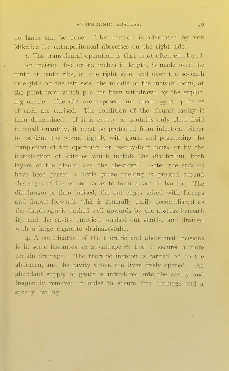 no harm can be done. This method is advocated by von Mikulicz for extrajjeritoneal abscesses on the right side. 3. The transpleural operation is that most often employed. An incision, five or six inches in length, is made over the ninth or tenth ribs, on the right side, and over the seventh or eighth on the left side, the middle of the incision being at the point from which pus has been withdrawn by the explor- ing needle. The ribs are exposed, and about 3+ or 4 inches of each are excised. The condition of the pleural cavity is then determined. If it is empty or contains only clear fluid in small quantity, it must be protected from infection, either by packing the wound tightly with gauze and postponing the completion of the operation for twenty-four hours, or by the introduction of stitches which include the diaphragm, both layers of the pleura, and the chest-wall. After the stitches have been passed, a little gauze packing is pressed around the' edges of the wound so as to form a sort of barrier. The diaphragm is then incised, the cut edges seized with forceps and drawn forwards (this is generally easily accomplished as the diaphragm is pushed well upwards by the abscess beneath it), and the cavity emptied, washed out gently, and drained with a large cigarette drainage-tube. 4. A combination of the thoracic and abdominal incisions is in some instances an advantage in that it secures a more certain drainage. The thoracic incision is carried on to the abdomen, and the cavity above the liver freely opened. An abundant supply of gauze is introduced into the cavity and frequently removed in order to ensure free drainage and a speedy healing.