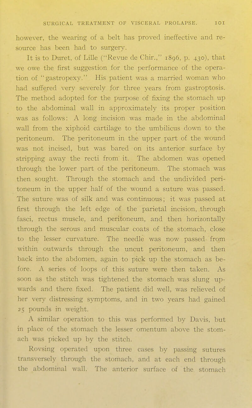 however, the wearing of a belt has proved ineffective and re- source has been had to surgery. It is to Buret, of Lille (Revue de Chir., 1896, p. 430), that we owe the first suggestion for the performance of the opera- tion of  gastropexy. His patient was a married woman who had suffered very severely for three years from gastroptosis. The method adopted for the purpose of fixing the stomach up to the abdominal wall in approximately its proper position was as follows: A long incision was made in the abdominal wall from the xiphoid cartilage to the umbilicus down to the peritoneum. The peritoneum in the upper part of the wound was not incised, but was bared on its anterior surface by stripping away the recti from it. The abdomen was opened through the lower part of the peritoneum. The stomach was then sought. Through the stomach and the undivided peri- toneum in the upper half of the wound a suture was passed. The suture was of silk and was continuous; it was passed at first through the left edge of the parietal incision, through fasci, rectus muscle, and peritoneum, and then horizontally through the serous and muscular coats of the stomach, close to the lesser curvature. The needle was now passed from within outwards through the uncut peritoneum, and then back into the abdomen, again to pick up the stomach as be- fore. A series of loops of this suture were then taken. As soon as the stitch was tightened the stomach was slung up- wards and there fixed. The patient did well, was relieved of her very distressing symptoms, and in two years had gained 25 pounds in weight. A similar operation to this was performed by Davis, but in place of the stomach the lesser omentum above the stom- ach was picked up by the stitch. Rovsing operated upon three cases by passing sutures transversely through the stomach, and at each end through the abdominal wall. The anterior surface of the stomach