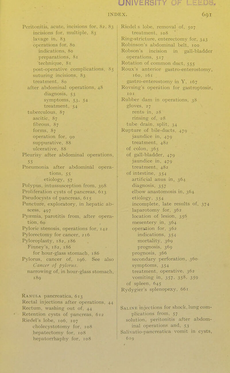 UNIVERSITY OF LEbU-i. INDEX. Peritonitis, acute, incisions for, 82, 8;; incisions for, multiple, 83 lavage in, 83 operations for, 80 indications, 80 prc])arations, 8i techniciue, 81 post-operative complications, 85 suturing incisions, S3 treatment. 80 after abdominal operations, 48 diagnosis, 53 symptoms, 53, 54 treatment, 54 tuberculous, 87 ascitic, 87 fibrous, 87 forms, 87 operation for, go suppurative, 88 ulcerative, 88 Pleurisy after abdominal operations, 55 Pneumonia after abdominal opera- tions, 55 etiology, 57 Polypus, intussusception from, 398 Proliferation cysts of pancreas, 613 Pseudocysts of pancreas, 615 Puncture, exploratory, in hepatic ab- scess, 497 Pyjemia, parotitis from, after opera- tion, 60 , Pyloric stenosis, operations for, 142 Pylorectomy for cancer, 216 Pyloroplast3^ 182, 186 Finney's, 182, 186 for hour-glass stomach, ;86 Pylorus, cancer of, 196. See also Cancer of pylorus. narrowing of, in hour-glass stomach, 189 Ranula pancreatica, 613 Rectal injections after operations, 44 Rectum, washing out of, 44 Retention cysts of pancreas, 612 Riedel's lobe, 106, 107 cholecystotomy for, 108 hepatectomy for, to8 hejiatorrhaphy for, loS 691 j Riedel s loljc, i-emovul of, 507 treatment, 108 Ring-stricture, enterectomy for, 343 Robinson's abdominal belt, 100 Robson's incision in gall-bladder operations, 517 Rotation of common duct, 555 Roux's anterior gastro-enterostomy, t6o, 161 gastro-enterostomy in Y, 167 Rovsing's operation for gastroptosis, 101 Rubber dam in operations, 38 gloves, 27 rents in, 28 rinsing of, 28 tube drain, split, 34 Rupture of bile-ducts, 479 jaundice in, 479 treatment, 482 of colon, 365 of gall-bladder, 479 jaundice in, 479 treatment, 482 of intestine, 354 artificial anus in, 36.1 diagnosis, 357 elbow anastomosis in, 364 etiology, 354 incomplete, late results of, 374 laparotomy for, 362 location of lesion, 356 mesentery in, 364 operation for, 362 indications, 354 mortality, 369 prognosis, 369 prognosis, 366 secondary perforation, 360 symptoms, 354 treatment, operative, 362 vomiting in, 357, 35S, 359 of spleen, 645 Rydygier's splenopexy, 661 Sai.inic injections for shock, lungcom- ])lications from, 57 solution, ])entonitis after abdom- inal operations and, 53 Salivatio-pancreatica vomit in cysts, 619