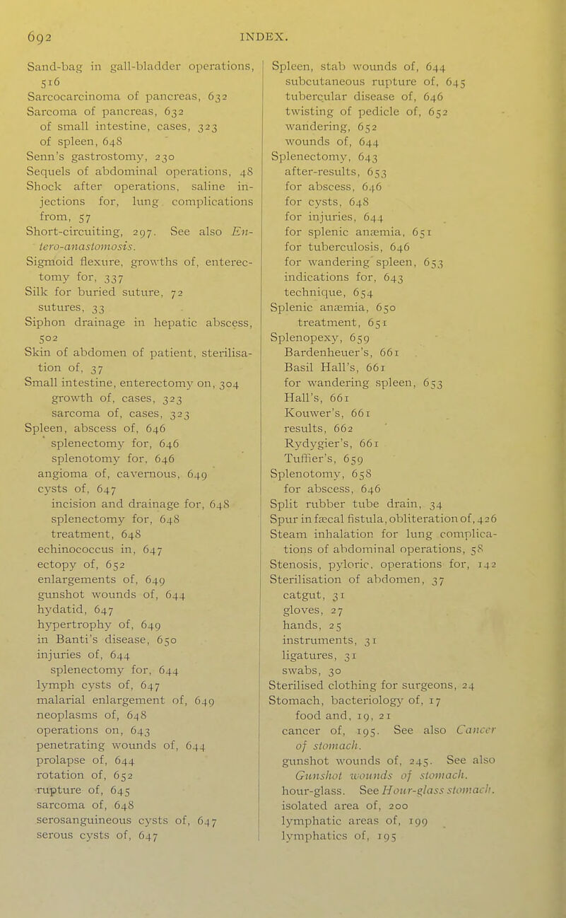 Sand-bag in gall-bladder operations, S16 Sarcocarcinoma of pancreas, 632 Sarcoma of pancreas, 632 of small intestine, cases, 323 of spleen, 64S Senn's gastrostomy, 230 Sequels of abdominal operations, 48 Shock after operations, saline in- jections for, hmg complications from, 57 Short-circuiting, 297. See also En- iero-anastomosis. Sigmoid flexure, growths of, enterec- tomy for, 337 Silk for buried suture, 72 sutures, 33 Siphon drainage in hepatic abscess, 502 Skin of abdomen of patient, sterilisa- tion of, 37 Small intestine, enterectomy on, 304 growth of, cases, 323 sarcoma of, cases, 323 Spleen, abscess of, 646 splenectomy for, 646 splenotomy for, 646 angioma of, cavernous, 649 cysts of, 647 incision and drainage for, 64S splenectomy for, 648 treatment, 648 echinococcus in, 647 ectopy of, 652 enlargements of, 649 gunshot wounds of, 644 hydatid, 647 hypertrophy of, 649 in Banti's disease, 650 injuries of, 644 splenectomy for, 644 lymph cysts of, 647 malarial enlargement of, 649 neoplasms of, 648 operations on, 643 penetrating wounds of, 644 prolapse of, 644 rotation of, 652 ■rupture of, 645 sarcoma of, 648 serosanguineous cysts of, 6^7 serous cysts of, 647 Spleen, stab wounds of, 644 subcutaneous rupture of, 645 tubercular disease of, 646 twisting of pedicle of, 652 wandering, 652 wounds of, 644 Splenectomy, 643 after-results, 653 for abscess, 646 for cysts, 648 for injviries, 644 for splenic antemia, 651 for tuberculosis, 646 for wandering'spleen, 653 indications for, 643 technique, 654 Splenic anasmia, 650 treatment, 651 Splenopexy, 659 Bardenheuer's, 661 Basil Hall's, 661 for wandering spleen, 653 Hall's, 661 Kouwer's, 661 results, 662 Rydygier's, 66r Tuffier's, 659 Splenotomy, 658 for abscess, 646 Split n.rbber tube drain, 34 Spur in fa?cal fistula, obliteration of, 426 Steam inhalation for lung complica- tions of abdominal operations, 58 Stenosis, pyloric, operations for, 142 Sterilisation of abdomen, 37 catgut, 31 gloves, 27 hands, 2 5 instruments, 31 ligatures, 31 swabs, 30 Sterilised clothing for surgeons, 24 Stomach, bacteriolog}' of, 17 food and, 19, 21 cancer of, 195. See also Cancer of stomach. gunshot wounds of, 245. See also Gunshot luounds of stomach. hour-glass. See H oiir-^lass stomach. isolated area of, 200 lymphatic areas of, 199 lymphatics of, 195