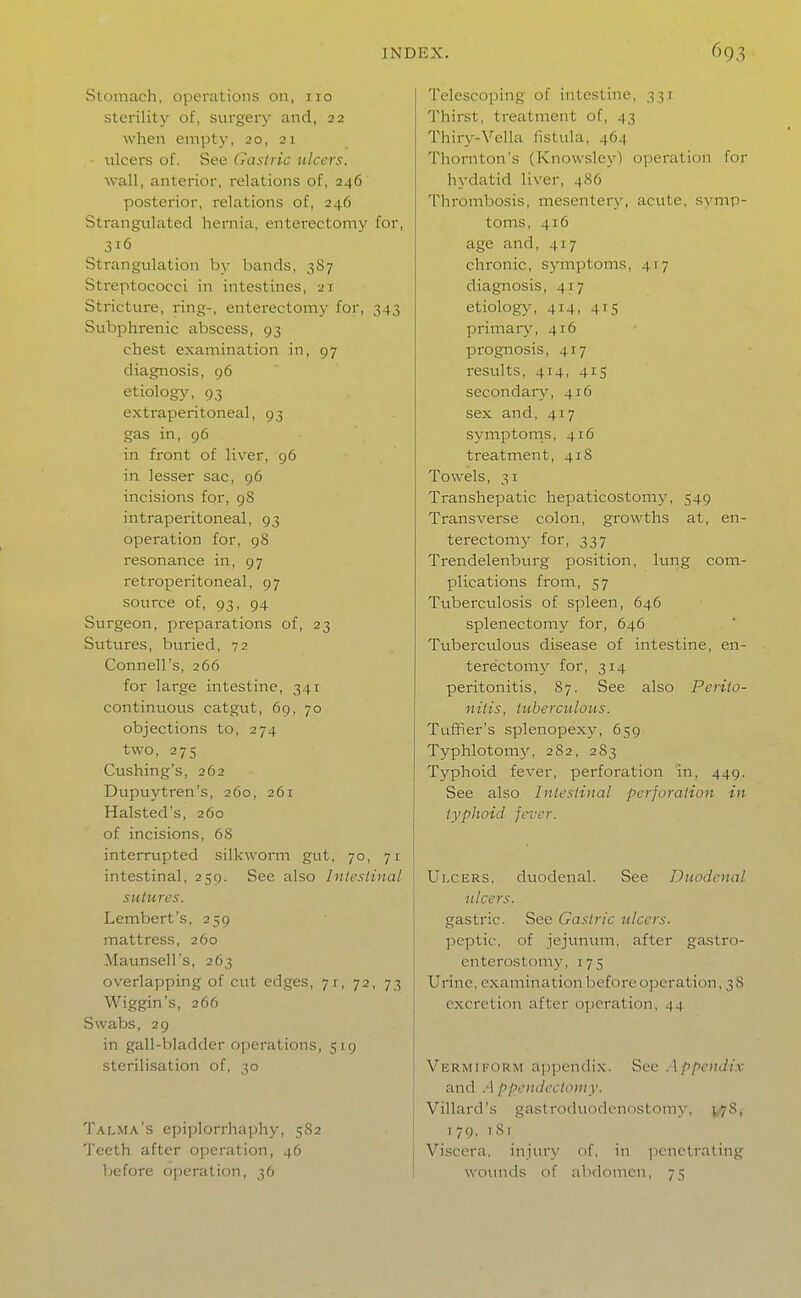 Stomach, operations on, 110 sterility of, surgery and, 22 when empty, 20, 21 ■ tilcers of. See Gastric ulcers. wall, anterior, relations of, 246 posterior, relations of, 246 Strangulated hernia, enterectomy for, 316 Strangulation by bands, 3S7 Streptococci in intestines, 21 Stricture, ring-, enterectomy for, 343 Subphrenic abscess, 93 chest examination in, 97 diagnosis, 96 etiology, 93 extraperitoneal, 93 gas in, 96 in front of liver, 96 in lesser sac, 96 incisions for, 98 intraperitoneal, 93 operation for, 98 resonance in, 97 retroperitoneal, 97 source of, 93, 94 Surgeon, preparations of, 23 Sutures, buried, 72 Connell's, 266 for large intestine, 341 continuous catgut, 69, 70 objections to, 274 two, 275 Cushing's, 262 Dupuytren's, 260, 261 Halsted's, 260 of incisions, 68 interrupted silkworm gut, 70, 71 intestinal, 259. See also Intestinal sutures. Lembcrt's, 259 mattress, 2Co Maunsell's, 263 overlapping of cut edges, 71, 72, 73 Wiggin's, 266 Swabs, 29 in gall-bladder o])crations, 519 sterilisation of, 30 Talma's epiplorrhaj^hy, 5S2 'i'ccth after operation, 46 before operation, 36 Telescoping of intestine, 331 Thirst, treatment of, 43 Thiry-Vella fistula, 464 Thornton's (Knowsley) operation for hydatid liver, 486 Thrombosis, mesentery, acute, symp- toms, 416 age and, 417 chronic, symptoms, 417 diagnosis, 417 etiology, 414, 415 primar}^ 416 prognosis, 417 results, 414, 415 secondary, 416 sex and, 417 symptoms, 416 treatment, 418 Towels, 31 Transhepatic hepaticostomy, 549 Transverse colon, growths at, en- terectomy for, 337 Trendelenburg position, lung com- plications from, 57 Tviberculosis of spleen, 646 splenectomy for, 646 Tuberculous disease of intestine, en- terectomy for, 314 peritonitis, 87. See also Perito- nitis, tuberculous. Tufifier's splenopexy, 659 Typhlotomj^ 282, 283 Typhoid fever, perforation in, 449. See also Intestinal perforation in typhoid fever. Ulcers, duodenal. See Duodenal ulcers. gastric. See Gastric ulcers. peptic, of jejunum, after gastro- enterostomy, 175 Urine, examination before operation, 3 8 excretion after operation, 44 Vermikoum a])pendix. Sec . \ ppciidix and .1 ppeiulectoniy. Villard's gastroduodenostomy, j<-78, 179, 181 Viscera, injury of, in iicnetrating wounds of abdomen, 75