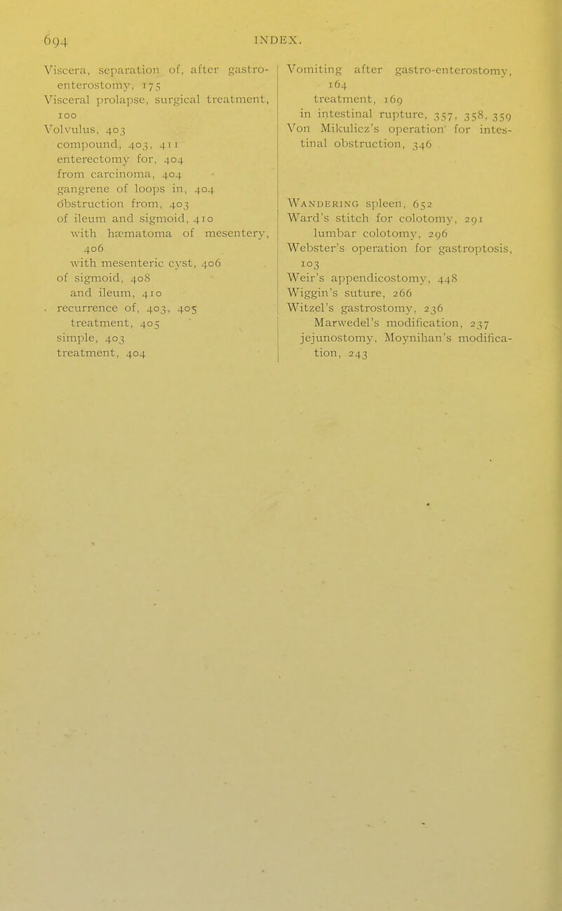 Viscera, separation of, after gastro- enterostoni}', 175 Visceral prolapse, surgical treatment, 100 Volvulus, 403 compound, 403, 411 enterectomy for, 404 from carcinoma, 404 gangrene of loops in, 404 obstruction from, 403 of ileum and sigmoid, 410 with h£cmatoma of mesentery, 406 with mesenteric cyst, 406 of sigmoid, 408 and ileum, 410 . recurrence of, 403, 405 treatment, 405 simple, 403 treatment, 404 Vomiting after gastro-enterostomy, 164 treatment, i6g in intestinal rupture, 357, 358, 359 Von Mikulicz's operation' for intes- tinal obstruction, 346 Wandering spleen, 652 Ward's stitch for colotomy, 291 lumbar colotomy, 296 Webster's operation for gastroptosis, 103 Weir's appendicostomy, 44S Wiggin's suture, 266 Witzel's gastrostomy, 236 Marwedel's modification, 237 jejunostomy, Moynihan's modifica- tion, 243