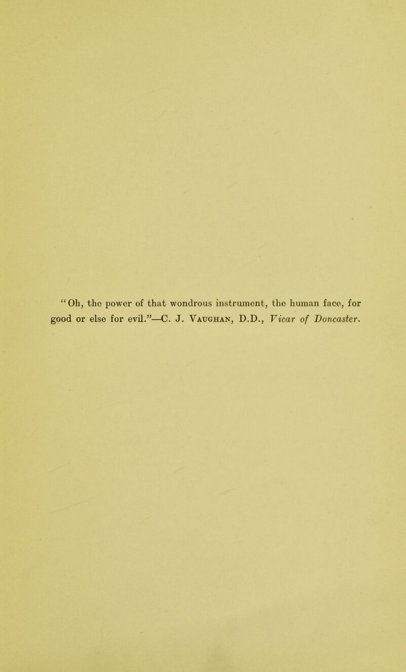 “ Oh, the power of that wondrous instriunent, the human face, for good or else for evil.”—C. J. Vaughan, D.D., Vicar of Doncaster.