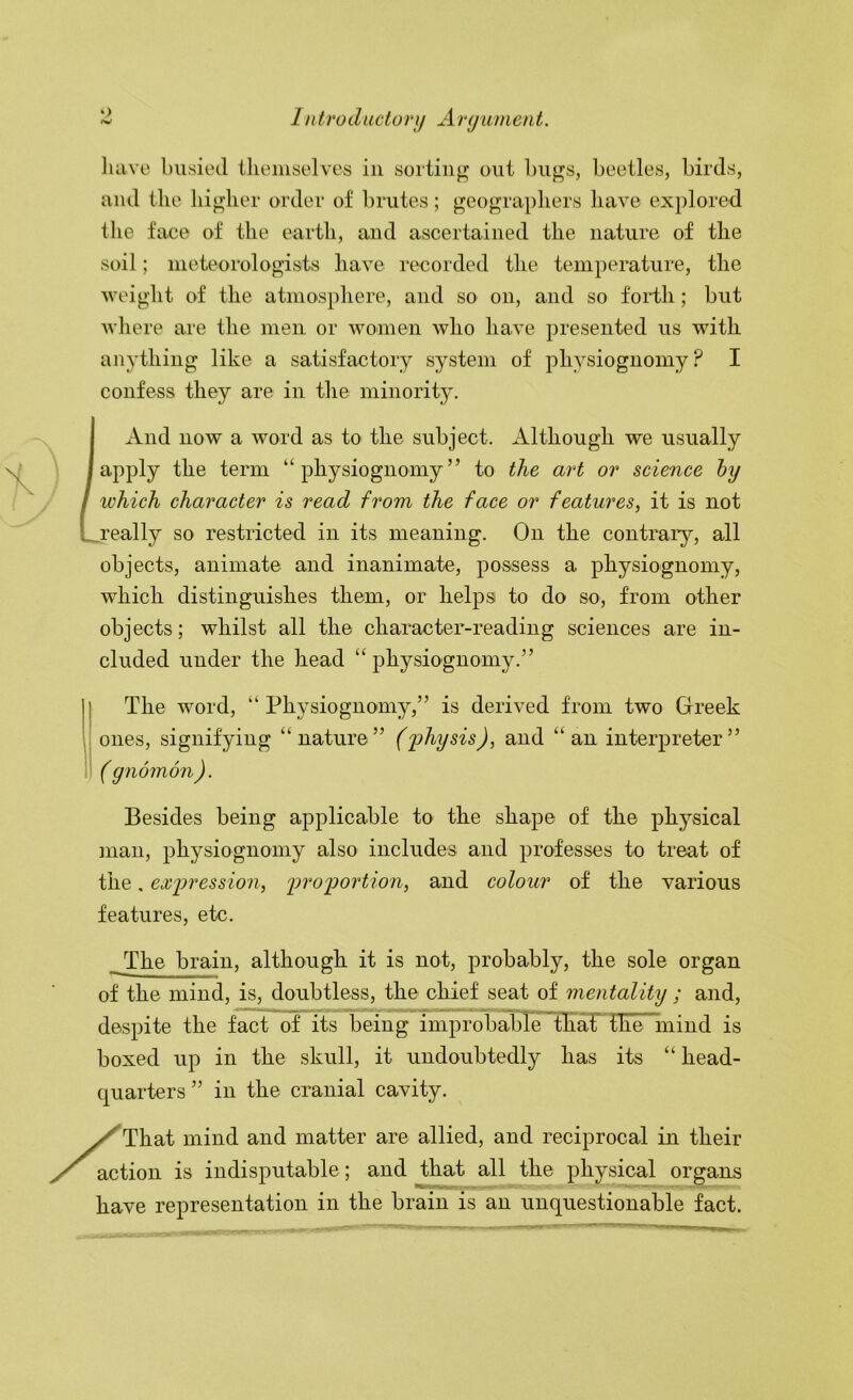 have busied tlieiiiselves in sorting out l)ugs, beetles, birds, and the higher order of brutes; geographers have explored the face of the earth, and ascertained the nature of the soil; ineteorologists have recorded the temperature, the weight of the atmosphere, and so on, and so forth; but where are the men or women avIio have presented us with anything like a satisfactory system of physiognomy? I confess they are in the minority. And now a word as to the subject. Although we usually apply the term “physiognomy” to the art or science hy which character is read from the face or features, it is not j’eally so restricted in its meaning. On the contrary, all objects, animate and inanimate, possess a physiognomy, which distinguishes them, or helps to do so, from other objects; whilst all the character-reading sciences are in- cluded under the head “ physiognomy.” The word, “ Physiognomy,” is derived from two Greek ones, signifying “nature” (fliysis), and “an interpreter” ( gnomon ). Besides being applicable to the shape of the physical man, physiognomy also includes and professes to treat of the. expression, proportion, and colour of the various features, etc. _The brain, although it is not, probably, the sole organ of the mind, is, doubtless, the chief seat of mentality ; and, despite the fact of its being improbabTe ~thaF the mind is boxed up in the skull, it undoubtedly has its “head- quarters ” in the cranial cavity. That mind and matter are allied, and reciprocal in their action is indisputable; and that all the physical organs have representation in the brain is an unquestionable fact.