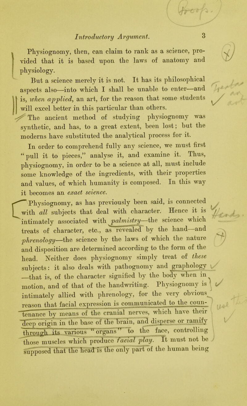 « Pliysiognomy, tlien, can claim to rank as a science, pro- I vided that it is based upon tbe laws of anatomy and \ physiology. But a science merely it is not. It has its philosophical aspects also—into which I shall be nnable to enter—and I is, when a-pplied, an art, for the reason that some students will excel better in this particular than others. lAio, ancient method of stud3ung physiognomy was synthetic, and has, to a great extent, been lost; but the moderns have substituted the analytical process for it. In order to comprehend fully any science, we must first “pull it to pieces,” analyse it, and examine it. Thus, physiognomy, in order to be a science at all, must include some knowledge of the ingredients, with their properties and values, of which humanity is composed. In this way it becomes an exact science. C* Physiognomy, as has previously been said, is connected with all subjects that deal with character. Hence it is intimately associated with palmistry the science which treats of character, etc., as revealed by the hand—and phrenology—the science b^' the laws of which the natuie and disposition are determined according to the form of the head. Neither does physiognomy simply treat of these subjects: it also deals with pathognomy and graphology that is, of the character signified by the body when in motion, and of that of the handwiiting. Physiognomy is intimately allied with phrenology, for the very obvious reason that ^^cial expression is communicated to the cqun- ^nance by means of the cranial nerves, which have their ^eep origin in the base of the brain, and disperse oi lamif^’ ^throughits various organs’^ to the face, controlling those muscles which produce facial play. It must not be supposed that the head is the only part of the human being