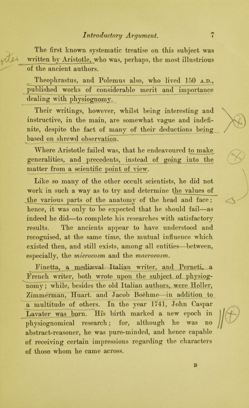 The first known systematic treatise on this subject was t wTitten by Aristotle, who was, perhaps, the most illustrious of the ancient authors. Theophrastus, and Polemus also, who lived 150 a.d., published works of considerable merit and importance dealing with physiognomy. Their wiitings, however, whilst being interesting and instructive, in the main, are somewhat vague and indefi- nite, despite the fact of many of their deductions being based on shrewd observation. ^Vhere Aristotle failed was, that he endeavoured ^ rnake^ generalities, and precedents, instead of going into the matter from a scientific point of view. Like so many of the other occult scientists, he did not work in such a way as to tiy and determine the values of .the various parts of the anatomy of the head and face ; hence, it was only to be expected that he should fail—as indeed he did—to complete his researches with satisfactory results. The ancients appear to have understood and recognised, at the same time, the mutual influence which existed then, and still exists, among all entities—between, especially, the microcosm and the macrocosm. Finetta, a mediaeval Italian writer, and Perneti, a French writer, both wrote upon the subject of physiog- nomy ; while, besides the old Italian authors, were Holler, Zimmerman, Huart. and Jacob Boehme^—in addition to a multitude of others. In the year 1741, John Caspar Lavater was born. His birth marked a new epoch in physiognomical research; for, although he was no abstract-reasoner, he was pure-minded, and hence capable of receiving certain impressions regarding the characters of those whom he came across. B