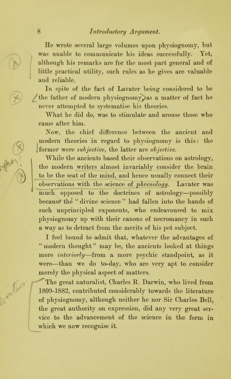 He wrote several large volumes upon pliysiognomy, but was unable to communicate liis ideas successfully. Yet, although his remarks are for the most part general and of j little practical utility, such rules as he gives are valuable and reliable. In spite of the fact of Lavater being considered to be ^the father of modern physiognom^^as a matter of fact he never attempted to systematise his theories. What he did do, was to stimulate and arouse those who came after him. Now, the chief difference between the ancient and modem theories in regard to physiognomy is this : the I former were subjective, the latter are objective. While the ancients based their observations on astrology, the modem writers almost invariably consider the brain to be the seat of the mind, and hence usually connect their observations with the science of 'phrenology. Lavater was much opposed to the doctrines of astrolog^^—possibly because? the “ divine science ” had fallen into the hands of such unprincipled exponents, who endeavoured to mix physiognomy ufi with their canons of necromancy in such a way as to detract from the merits of his pet subject. I feel bound to admit that, whatever the advantages of “modern thought” may be, the ancients looked at things more interiorly—from a more psychic standpoint, as it were^—than we do to-day, who> are very apt to consider merely the physical aspect of matters. ; The great naturalist, Charles R. Darwin, who lived from 1809-1882, contributed considerably towards the literature of physiognomy, although neither he nor Sir Gharlesi Bell, the great authority on expression, did any veiy great ser- vice to the advancement of the science in the form in which we now recognise it.